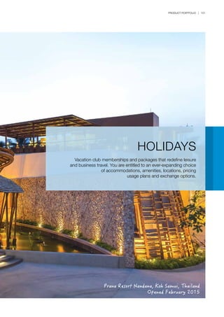 PRODUCT PORTFOLIO | 151
HOLIDAYS
Vacation club memberships and packages that redefine leisure
and business travel. You are entitled to an ever-expanding choice
of accommodations, amenities, locations, pricing
usage plans and exchange options.
Prana Resort Nandana, Koh Samui, Thailand
Opened February 2015
 
