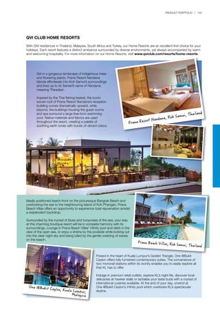 PRODUCT PORTFOLIO | 153
Set in a gorgeous landscape of indigenious trees
and flowering plants, Prana Resort Nandana
blends effortlessly into Koh Samui’s surroundings
and lives up to its Sanskrit name of Nandana,
meaning ‘Paradise’.
Inspired by the Thai fishing basket, the iconic
woven roof of Prana Resort Nandana’s reception
building curves dramatically upward, while
beyond, the buildings housing the guest rooms
and spa surround a large free-form swimming
pool. Native materials and fabrics are used
throughout the resort, creating a palette of
soothing earth tones with bursts of vibrant colour.
Poised in the heart of Kuala Lumpur’s Golden Triangle, One @Bukit
Ceylon offers fully furnished contemporary suites. The convenience of
two monorail stations within its vicinity enables you to easily explore all
that KL has to offer.
Indulge in premium retail outlets, explore KL’s night life, discover local
delicacies at hawker stalls or tantalise your taste buds with a myriad of
international cuisines available. At the end of your day, unwind at
One @Bukit Ceylon’s infinity pool which overlooks KL’s spectacular
skyline.
Ideally positioned beach-front on the picturesque Bangrak Beach and
overlooking the sea to the neighbouring island of Koh Phangan, Prana
Beach Villas offers an opportunity to experience total rejuvenation amidst
a resplendent backdrop.
Surrounded by the myriad of blues and turquoises of the sea, your stay
at this charming boutique resort will be in complete harmony with its
surroundings. Lounge in Prana Beach Villas’ infinity pool and relish in the
view of the open sea, or enjoy a shisha by the poolside while looking out
into the clear night sky and being lulled by the gentle crashing of waves
on the beach.
QVI CLUB HOME RESORTS
With QVI residences in Thailand, Malaysia, South Africa and Turkey, our Home Resorts are an excellent first choice for your
holidays. Each resort features a distinct ambiance surrounded by diverse environments, yet always accompanied by warm
and welcoming hospitality. For more information on our Home Resorts, visit www.qviclub.com/resorts/home-resorts.
Prana Beach Villas, Koh Samui, Thailand
One @Bukit Ceylon, Kuala Lumpur,
Malaysia
Prana Resort Nandana, Koh Samui, Thailand
 