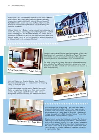 154 | PRODUCT PORTFOLIO
Nestled in the Andaman Sea, the island is priviledged to have many
beaches along its coast, such as Kata, Karon, Rawai, Patong and
several other beaches, all accessible via auto rickshaws (more
commonly known in Thailand as tuk tuks) or local mini busses.
Set within the vicinity of Patong Beach which offers various water
sport activities, Patong Tower Condominium is your home away
from home with all the comforts and conveniences you are used to
even while on holiday.
With its dynamic mix of landscape, Cape Town offers plenty of
diverse activities. Swim at Cape Town’s many bays, such as
St James which has the most picturesque tidal pool, or surf at
Muizenberg which is a good place for beginners. Explore world
heritage sites such as the Table Mountain National Park and the
beautiful Kirsten National Botanical Garden.
Situated primely amidst Sea Point’s vibrant bustle, The Centurion
offers easy access to the ever-popular Victoria & Alfred Waterfront
and city centre, where a variety of shops and excellent restaurants
await your patronage. The hotel’s proximity to the azure waters of
the Atlantic Ocean, with its alluring beaches and the many other
natural wonders of the area, makes it the ideal base from which
to experience the Cape.
As one of Asia’s most vibrant and visited cities, Bangkok
has made a name for itself as a hip destination for shopping,
dining, clubbing and spas.
Tucked slightly away from the buzz of Bangkok sits Aspen
Suites on a quiet lane off Sukhumvit Road which provides
a sense of privacy yet is perfectly placed at the core of
Bangkok’s businesses, shopping and entertainment district.
At Antalya’s core is the beautifully preserved old city district of Kaleiçi
which offers a distinctive ambiance with its meandering streets,
massive stone walls and intricately restored Ottoman houses. A
highlight is that the ancient city wraps itself around a remarkable
Roman-era harbour with magnificent cliff-top views of hazy-blue
mountain silhouettes.
While in Kaleiçi, stay in Doğan Hotel, a restored historical building with
rooms that surround a charming garden and dining terrace, furnished
with a swimming pool and deck for sunbathing plus a small feature
waterfall in the garden. Doğan Hotel is accessible to many attractions.
Wander around the city on foot, rent a vehicle or get around via trams
and buses to admire its heritage architecture.
Doğan Hotel, Antalya, Turkey
Patong Tower Condominium, Phuket, Thailand
Aspen Suites, Bangkok, Thailand
The Centurion, Cape Town, Africa
 