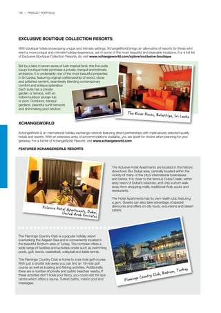 156 | PRODUCT PORTFOLIO
Exclusive Boutique Collection Resorts
With boutique hotels showcasing unique and intimate settings, XchangeWorld brings an alternative of resorts for those who
want a more unique and intimate holiday experience, set in some of the most beautiful and desirable locations. For a full list
of Exclusive Boutique Collection Resorts, do visit www.xchangeworld.com/xplore/exclusive-boutique.
XCHANGEWORLD
XchangeWorld is an international holiday exchange network featuring direct partnerships with meticulously selected quality
hotels and resorts. With an extensive array of accommodations available, you are spoilt for choice when planning for your
getaway. For a full list of XchangeWorld Resorts, visit www.xchangeworld.com.
Featured XchangeWorld Resorts
Set by a lake in seven acres of lush tropical land, this five-suite
luxury boutique hotel promises a private, tranquil and intimate
ambiance. It is undeniably one of the most beautiful properties
in Sri Lanka, featuring original craftsmanship of wood, stone
and polished cement, seamlessly blending contemporary
comfort and antique splendour.
Each suite has a private
garden or terrace, with an
indoor/outdoor plunge tub
or pool. Outdoors, tranquil
gardens, peaceful sunlit terraces
and shimmering pool beckon.
The Flamingo Country Club is a popular holiday resort
overlooking the Aegean Sea and is conveniently located in
the beautiful Bodrum area of Turkey. The complex offers a
wide range of facilities and activities onsite such as swimming
pools, golf, tennis, basketball, volleyball and table tennis.
The Flamingo Country Club is home to a six-hole golf course.
With just a shuttle ride away you can find an 18-hole golf
course as well as boating and fishing activities. Additionally,
there are a number of private and public beaches nearby. If
these activities don’t tickle your fancy, you could visit the spa
centre which offers a sauna, Turkish baths, indoor pool and
massages.
The Xclusive Hotel Apartments are located in the historic
downtown Bur Dubai area, centrally located within the
vicinity of many of the city’s international businesses
and banks. It is close to the famous Dubai Creek, within
easy reach of Dubai’s beaches, and only a short walk
away from shopping malls, traditional Arab souks and
restaurants.
The Hotel Apartments has its own health club featuring
a gym. Guests can also take advantage of special
discounts and offers on city tours, excursions and desert
safaris.
The River House, Balapitiya, Sri Lanka
Flamingo Country Club, Bodrum, Turkey
Xclusive Hotel Apartments, Dubai,United Arab Emirates
 