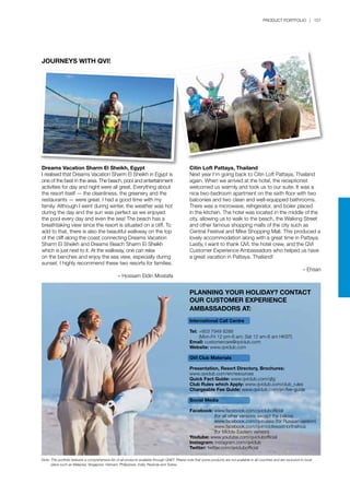 PRODUCT PORTFOLIO | 157
JOURNEYS WITH QVI!
Dreams Vacation Sharm El Sheikh, Egypt
I realised that Dreams Vacation Sharm El Sheikh in Egypt is
one of the best in the area. The beach, pool and entertainment
activities for day and night were all great. Everything about
the resort itself — the cleanliness, the greenery and the
restaurants — were great. I had a good time with my
family. Although I went during winter, the weather was hot
during the day and the sun was perfect as we enjoyed
the pool every day and even the sea! The beach has a
breathtaking view since the resort is situated on a cliff. To
add to that, there is also the beautiful walkway on the top
of the cliff along the coast connecting Dreams Vacation
Sharm El Sheikh and Dreams Beach Sharm El Sheikh
which is just next to it. At the walkway, one can relax
on the benches and enjoy the sea view, especially during
sunset. I highly recommend these two resorts for families.
– Hossam Eldin Mostafa
Citin Loft Pattaya, Thailand
Next year I’m going back to Citin Loft Pattaya, Thailand
again. When we arrived at the hotel, the receptionist
welcomed us warmly and took us to our suite. It was a
nice two-bedroom apartment on the sixth floor with two
balconies and two clean and well-equipped bathrooms.
There was a microwave, refrigerator, and boiler placed
in the kitchen. The hotel was located in the middle of the
city, allowing us to walk to the beach, the Walking Street
and other famous shopping malls of the city such as
Central Festival and Mike Shopping Mall. This produced a
lovely accommodation along with a great time in Pattaya.
Lastly, I want to thank QVI, the hotel crew, and the QVI
Customer Experience Ambassadors who helped us have
a great vacation in Pattaya, Thailand!
– Ehsan
PLANNING YOUR HOLIDAY? CONTACT
OUR CUSTOMER EXPERIENCE
AMBASSADORS AT:
International Call Centre
Tel:	+603 7949 8288
	 (Mon-Fri 12 pm-6 am; Sat 12 am-6 am HKST)
Email: customercare@qviclub.com
Website: www.qviclub.com
QVI Club Materials
Presentation, Resort Directory, Brochures:
www.qviclub.com/en/resources
Quick Fact Guide: www.qviclub.com/qfg
Club Rules which Apply: www.qviclub.com/club_rules
Chargeable Fee Guide: www.qviclub.com/en/fee-guide
Social Media
Facebook:	www.facebook.com/qviclubofficial
		 (for all other versions except the below)
		 www.facebook.com/qvirussia (for Russian version)
		 www.facebook.com/qvimiddleeastnorthafrica
		 (for Middle Eastern version)
Youtube: www.youtube.com/qviclubofficial
Instagram: instagram.com/qviclub
Twitter: twitter.com/qviclubofficial
Note:	This portfolio features a comprehensive list of all products available through QNET. Please note that some products are not available in all countries and are exclusive to local 		
	 plans such as Malaysia, Singapore, Vietnam, Philippines, India, Rwanda and Turkey.
 