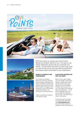 158 | PRODUCT PORTFOLIO
QVI Points opens up a whole new world of travel,
lifestyle and vacation options for you. This easy-to-use
holiday redemption product lets you customise your
holiday – choose where and when you want to go, what
you want to see and do, then pay with pre-paid Points,
and receive instant confirmation on your reservations.
Variety, flexibility and
convenience
Your choices are limitless –
select from more than 340,000
accommodations worldwide, from
resorts and hotels to apartments
and even villas; pick from among
6,500 cruises in 30 regions; and
choose from over 4,500 exciting
experiential activities, and
numerous tours and excursions.
There’s something for everyone
in the family to enjoy.
Plan your vacation the
way you want!
Best of all, you get to design
your own holiday. Choose from
nightly or weekly stays, select
the star rating of your hotel,
decide if you want breakfast
included, rent a car, go on a
tour, buy tickets for amusement
parks and attractions…. it’s all
at your fingertips! And once
you’ve made your selections,
click ‘Submit’, and wait for your
instant confirmation.
To see how easy it is to plan
your holiday with QVI Points,
visit www.qvipoints.com
and use the demo login and
password to take a look around.
 