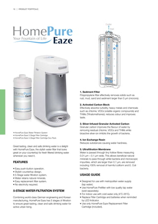 1
2
5
4
3
Outlet
Inlet
16 | PRODUCT PORTFOLIO
• HomePure Eaze Water Filtration System
• HomePure Eaze 5-Stage Filter Cartridge
• HomePure Eaze 5-Stage Filter Cartridge Duo Pack
Great tasting, clean and safe drinking water is a delight
with HomePure Eaze, the stylish water filter that looks
great on your countertop for fresh filtered drinking water
whenever you need it.
FEATURES
• Easy push-button operation.
• Stylish countertop design.
• 5-Stage water filtration system.
• Water retains natural minerals.
• Easy replacement filter system.
• No electricity required.
5-STAGE WATER FILTRATION SYSTEM
Combining world-class German engineering and Korean
manufacturing, HomePure Eaze has 5 stages of filtration
to ensure great-tasting, clean and safe drinking water for
active urban living.
1. Sediment Filter
Polypropylene filter effectively removes solids such as
rust, mud, sand and sediment larger than 5 µm (microns).
2. Activated Carbon Block
Effectively absorbs turbidity, heavy metals and chemicals
such as chlorine, VOCs (volatile organic compounds) and
THMs (Trihalomethanes); reduces odour and improves
taste.
3. Silver-Infused Granular Activated Carbon
Granular carbon improves the flavour of water by
removing residual chlorine, VOCs and THMs while
bioactive silver ion inhibits the growth of bacteria.
4. Ion Exchange Resin
Reduces substances causing water hardness.
5. Ultrafiltration Membrane
Water is passed through tiny hollow fibres measuring
0.01 µm – 0.1 µm wide. This allows beneficial natural
minerals to pass through while bacteria and microscopic
impurities, which are larger than 0.1 µm, are removed
including 100% removal of harmful coliform and E. Coli
bacteria.
USAGE GUIDE
•	Designed for use with metropolitan water supply
	 (tap water).
•	Use HomePure Prefilter with low quality tap water
	 (sold separately).
•	For indoor use with cold water only (4o
C-35o
C).
•	Replace Filter Cartridge and batteries when reminded 		
	 by LED Indicator.
•	Use only HomePure Eaze Replacement Filter 		
	 Cartridge (included).
 