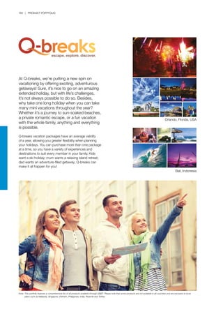 160 | PRODUCT PORTFOLIO
At Q-breaks, we’re putting a new spin on
vacationing by offering exciting, adventurous
getaways! Sure, it’s nice to go on an amazing
extended holiday, but with life’s challenges,
it’s not always possible to do so. Besides,
why take one long holiday when you can take
many mini vacations throughout the year?
Whether it’s a journey to sun-soaked beaches,
a private romantic escape, or a fun vacation
with the whole family, anything and everything
is possible.
Q-breaks vacation packages have an average validity
of a year, allowing you greater flexibility when planning
your holidays. You can purchase more than one package
at a time, so you have a variety of experiences and
destinations to suit every member in your family. Kids
want a ski holiday; mum wants a relaxing island retreat;
dad wants an adventure-filled getaway; Q-breaks can
make it all happen for you!
Orlando, Florida, USA
Bali, Indonesia
Note:	This portfolio features a comprehensive list of all products available through QNET. Please note that some products are not available in all countries and are exclusive to local 		
	 plans such as Malaysia, Singapore, Vietnam, Philippines, India, Rwanda and Turkey.
 