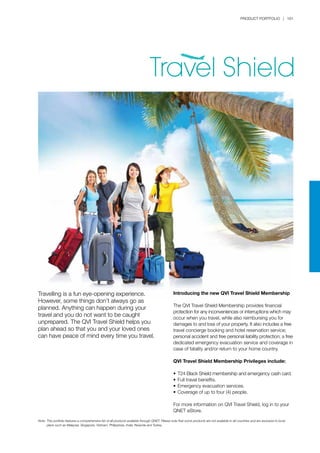 PRODUCT PORTFOLIO | 161
Note:	This portfolio features a comprehensive list of all products available through QNET. Please note that some products are not available in all countries and are exclusive to local 		
	 plans such as Malaysia, Singapore, Vietnam, Philippines, India, Rwanda and Turkey.
Introducing the new QVI Travel Shield Membership
The QVI Travel Shield Membership provides financial
protection for any inconveniences or interruptions which may
occur when you travel, while also reimbursing you for
damages to and loss of your property. It also includes a free
travel concierge booking and hotel reservation service;
personal accident and free personal liability protection; a free
dedicated emergency evacuation service and coverage in
case of fatality and/or return to your home country.
QVI Travel Shield Membership Privileges include:
•	T24 Black Shield membership and emergency cash card.
•	Full travel benefits.
•	Emergency evacuation services.
•	Coverage of up to four (4) people.
For more information on QVI Travel Shield, log in to your
QNET eStore.
Travelling is a fun eye-opening experience.
However, some things don’t always go as
planned. Anything can happen during your
travel and you do not want to be caught
unprepared. The QVI Travel Shield helps you
plan ahead so that you and your loved ones
can have peace of mind every time you travel.
 