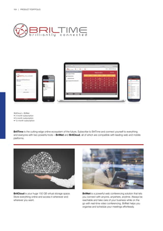 164 | PRODUCT PORTFOLIO
BrilTime is the cutting-edge online ecosystem of the future. Subscribe to BrilTime and connect yourself to everything
and everyone with two powerful tools – BrilNet and BrilCloud, all of which are compatible with leading web and mobile
platforms.
BrilNet is a powerful web conferencing solution that lets
you connect with anyone, anywhere, anytime. Always be
reachable and take care of your business while on the
go with real-time video conferencing. BrilNet helps you
organise and schedule your meetings effortlessly.
BrilCloud is your huge 150 GB virtual storage space.
Store everything online and access it whenever and
wherever you want.
BrilCloud + BrilNet
• 3-month subscription
• 6-month subscription
• 12-month subscription
 