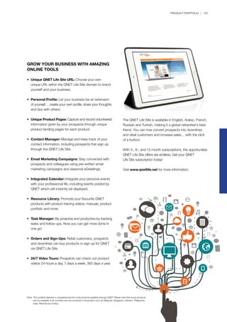 PRODUCT PORTFOLIO | 167
GROW YOUR BUSINESS WITH AMAZING
ONLINE TOOLS
•	 Unique QNET Life Site URL: Choose your own 		
	 unique URL within the QNET Life Site domain to brand 	
	 yourself and your business.
•	 Personal Profile: Let your business be an extension 	
	 of yourself… create your own profile, share your thoughts
	 and tips with others.
•	 Unique Product Pages: Capture and record volunteered
	 information given by your prospects through unique 		
	 product landing pages for each product.
•	 Contact Manager: Manage and keep track of your
	 contact information, including prospects that sign up 		
	 through the QNET Life Site.
•	 Email Marketing Campaigns: Stay connected with
	 prospects and colleagues using pre-written	email 		
	 marketing campaigns and seasonal eGreetings.
•	 Integrated Calendar: Integrate your personal events
	 with your professional life, including events posted by 	
	 QNET which will instantly be displayed.
•	 Resource Library: Promote your favourite QNET 		
	 products with product training videos, manuals, product
	 portfolio and more.
•	 Task Manager: Be proactive and productive by tracking
	 tasks and follow-ups. Now you can get more done in 	
	 one go!
•	 Orders and Sign-Ups: Retail customers, prospects 		
	 and downlines can buy products or sign up for QNET 	
	 via QNET Life Site.
•	 24/7 Video Tours: Prospects can check out product 	
	 videos 24 hours a day, 7 days a week, 365 days a year.
The QNET Life Site is available in English, Arabic, French,
Russian and Turkish, making it a global networker’s best
friend. You can now convert prospects into downlines
and retail customers and increase sales… with the click
of a button!
With 3-, 6-, and 12-month subscriptions, the opportunities
QNET Life Site offers are endless. Get your QNET
Life Site subscription today!
Visit www.qnetlife.net for more information.
Note:	This portfolio features a comprehensive list of all products available through QNET. Please note that some products
	 are not available in all countries and are exclusive to local plans such as Malaysia, Singapore, Vietnam, Philippines,
	 India, Rwanda and Turkey.
 