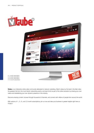 168 | PRODUCT PORTFOLIO
Vtube+ is an interactive online video community dedicated to network marketing. Watch videos by the best in the field; relive
the greatest hits from the most historic networking events; and best of all, be part of the online revolution by sharing your own
videos and establishing your own dynamic presence in this industry.
Discover amazing content, browse through thousands of channels, and connect with millions of people from around the world.
With options of 1-, 3-, 6-, and 12-month subscriptions, join us now and take your business to greater heights right here on
VTube+!
•	 1-month subscription
•	 3-month subscription
•	 6-month subscription
•	 12-month subscription
 