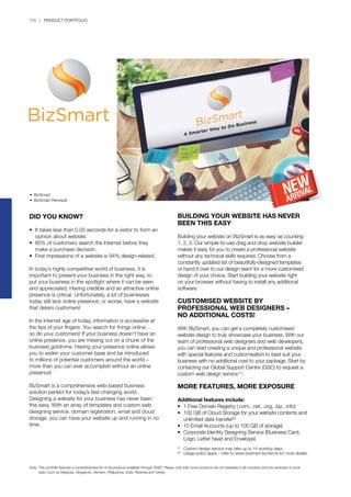 170 | PRODUCT PORTFOLIO
BUILDING YOUR WEBSITE HAS NEVER
BEEN THIS EASY
Building your website on BizSmart is as easy as counting
1, 2, 3. Our simple-to-use drag and drop website builder
makes it easy for you to create a professional website
without any technical skills required. Choose from a
constantly updated list of beautifully-designed templates
or hand it over to our design team for a more customised
design of your choice. Start building your website right
on your browser without having to install any additional
software.
CUSTOMISED WEBSITE BY
PROFESSIONAL WEB DESIGNERS –
NO ADDITIONAL COSTS!
With BizSmart, you can get a completely customised
website design to truly showcase your business. With our
team of professional web designers and web developers,
you can start creating a unique and professional website
with special features and customisation to best suit your
business with no additional cost to your package. Start by
contacting our Global Support Centre (GSC) to request a
custom web design service [1]
.
MORE FEATURES, MORE EXPOSURE
Additional features include:
•	 1 Free Domain Registry (.com, .net, .org, .biz, .info)
•	 100 GB of Cloud Storage for your website contents and 	
	 unlimited data transfer[2]
•	 10 Email Accounts (up to 100 GB of storage)
•	 Corporate Identity Designing Service (Business Card, 		
	 Logo, Letter head and Envelope)
[1]
	 Custom design service may take up to 14 working days.
[2]
	 Usage policy apply – refer to www.bizsmart.biz/terms for more details.
DID YOU KNOW?
•	 It takes less than 0.05 seconds for a visitor to form an 	
	 opinion about website.
•	 85% of customers search the Internet before they 		
	 make a purchase decision.
•	 First impressions of a website is 94% design-related.
In today’s highly competitive world of business, it is
important to present your business in the right way, to
put your business in the spotlight where it can be seen
and appreciated. Having credible and an attractive online
presence is critical. Unfortunately, a lot of businesses
today still lack online presence, or worse, have a website
that deters customers!
In the Internet age of today, information is accessible at
the tips of your fingers. You search for things online…
so do your customers! If your business doesn’t have an
online presence, you are missing out on a chunk of the
business goldmine. Having your presence online allows
you to widen your customer base and be introduced
to millions of potential customers around the world –
more than you can ever accomplish without an online
presence!
BizSmart is a comprehensive web-based business
solution perfect for today’s fast-changing world.
Designing a website for your business has never been
this easy. With an array of templates and custom web
designing service, domain registration, email and cloud
storage, you can have your website up and running in no
time.
•	 BizSmart
•	 BizSmart Renewal
Note:	This portfolio features a comprehensive list of all products available through QNET. Please note that some products are not available in all countries and are exclusive to local 		
	 plans such as Malaysia, Singapore, Vietnam, Philippines, India, Rwanda and Turkey.
 
