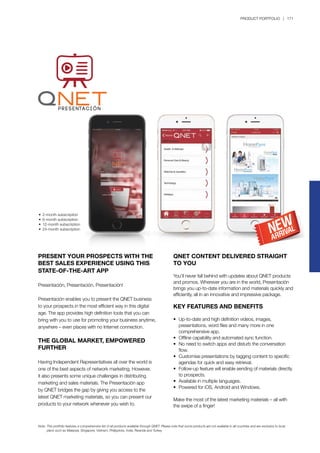 PRODUCT PORTFOLIO | 171
PRESENT YOUR PROSPECTS WITH THE
BEST SALES EXPERIENCE USING THIS
STATE-OF-THE-ART APP
Presentación, Presentación, Presentación!
Presentación enables you to present the QNET business
to your prospects in the most efficient way in this digital
age. The app provides high definition tools that you can
bring with you to use for promoting your business anytime,
anywhere – even places with no Internet connection.
THE GLOBAL MARKET, EMPOWERED
FURTHER
Having Independent Representatives all over the world is
one of the best aspects of network marketing. However,
it also presents some unique challenges in distributing
marketing and sales materials. The Presentación app
by QNET bridges the gap by giving you access to the
latest QNET marketing materials, so you can present our
products to your network whenever you wish to.
QNET CONTENT DELIVERED STRAIGHT
TO YOU
You’ll never fall behind with updates about QNET products
and promos. Wherever you are in the world, Presentación
brings you up-to-date information and materials quickly and
efficiently, all in an innovative and impressive package.
KEY FEATURES AND BENEFITS
•	 Up-to-date and high definition videos, images, 		
	 presentations, word files and many more in one 		
	 comprehensive app.
•	 Offline capability and automated sync function.
•	 No need to switch apps and disturb the conversation 		
	 flow.
•	 Customise presentations by tagging content to specific 	
	 agendas for quick and easy retrieval.
•	 Follow-up feature will enable sending of materials directly 	
	 to prospects.
•	 Available in multiple languages.
•	 Powered for iOS, Android and Windows.
Make the most of the latest marketing materials – all with
the swipe of a finger!
•	 2-month subscription
•	 6-month subscription
•	 12-month subscription
•	 24-month subscription
Note:	This portfolio features a comprehensive list of all products available through QNET. Please note that some products are not available in all countries and are exclusive to local 		
	 plans such as Malaysia, Singapore, Vietnam, Philippines, India, Rwanda and Turkey.
 