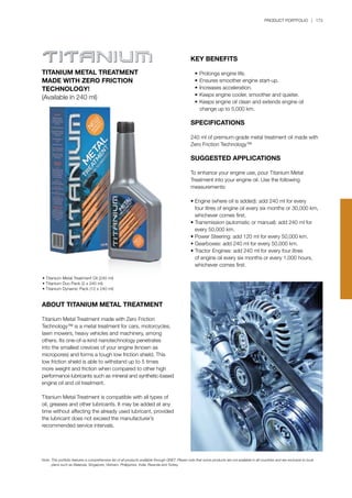 PRODUCT PORTFOLIO | 173
Note:	This portfolio features a comprehensive list of all products available through QNET. Please note that some products are not available in all countries and are exclusive to local 		
	 plans such as Malaysia, Singapore, Vietnam, Philippines, India, Rwanda and Turkey.
TITANIUM METAL TREATMENT
MADE WITH ZERO FRICTION
TECHNOLOGY!
(Available in 240 ml)
ABOUT TITANIUM METAL TREATMENT
Titanium Metal Treatment made with Zero Friction
Technology™ is a metal treatment for cars, motorcycles,
lawn mowers, heavy vehicles and machinery, among
others. Its one-of-a-kind nanotechnology penetrates
into the smallest crevices of your engine (known as
micropores) and forms a tough low friction shield. This
low friction shield is able to withstand up to 5 times
more weight and friction when compared to other high
performance lubricants such as mineral and synthetic-based
engine oil and oil treatment.
Titanium Metal Treatment is compatible with all types of
oil, greases and other lubricants. It may be added at any
time without affecting the already used lubricant, provided
the lubricant does not exceed the manufacturer’s
recommended service intervals.
KEY BENEFITS
	 •	Prolongs engine life.
	 •	Ensures smoother engine start-up.
	 •	Increases acceleration.
	 •	Keeps engine cooler, smoother and quieter.
	 •	Keeps engine oil clean and extends engine oil 		
		 change up to 5,000 km.
SPECIFICATIONS
240 ml of premium-grade metal treatment oil made with
Zero Friction Technology™
SUGGESTED APPLICATIONS
To enhance your engine use, pour Titanium Metal
Treatment into your engine oil. Use the following
measurements:
•	Engine (where oil is added): add 240 ml for every 		
	 four litres of engine oil every six months or 30,000 km, 	
	 whichever comes first.
•	Transmission (automatic or manual): add 240 ml for 		
	 every 50,000 km.
•	Power Steering: add 120 ml for every 50,000 km.
•	Gearboxes: add 240 ml for every 50,000 km.
•	Tractor Engines: add 240 ml for every four litres 		
	 of engine oil every six months or every 1,000 hours, 		
	 whichever comes first.
• Titanium Metal Treatment Oil (240 ml)
• Titanium Duo Pack (2 x 240 ml)
• Titanium Dynamic Pack (12 x 240 ml)
 