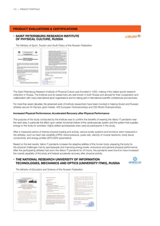 174 | PRODUCT PORTFOLIO
•	 SAINT PETERSBURG RESEARCH INSTITUTE
	 OF PHYSICAL CULTURE, RUSSIA
	 The Ministry of Sport, Tourism and Youth Policy of the Russian Federation
The Saint Petersburg Research Institute of Physical Culture was founded in 1933, making it the oldest sports research
institution in Russia. The Institute and its researchers are well known in both Russia and abroad for their cooperation and
collaboration with many international sport organisations and for taking part in international scientific conferences and seminars.
For more than seven decades, the advanced work of Institute researchers have been involved in helping Soviet and Russian
athletes secure 54 Olympic gold medals, 400 European Championships and 200 World Championships.
Increased Physical Performance; Accelerated Recovery after Physical Performance
The purpose of the study conducted by the Institute was to confirm the benefits of wearing the Veloci-Ti pendants near
the neck area, in particular the effect upon certain functional indices of the cardiovascular system and the system that supplies
energy to the body for activities. Highly skilled sportspeople were used as participants in the study.
After a measured period of intense physical loading and activity, various bodily systems and functions were measured in
the athletes, such as heart rate variability (HRV), blood pressure, pulse rate, velocity of muscle reactions, body tissue
conductivity, and energy profiles (EPC/GDV parameters).
Based on the test results, Veloci-Ti pendants increase the adaptive abilities of the human body, preparing the body for
the physical challenges met by sportspeople and improving energy levels, endurance and general physical performance.
After the participating athletes had worn the Veloci-Ti pendants for 24 hours, the pendants were found to have increased
the overall capability of the body and helped accelerate recovery after physical activity.
•	 THE NATIONAL RESEARCH UNIVERSITY OF INFORMATION
	 TECHNOLOGIES, MECHANICS AND OPTICS (UNIVERSITY ITMO), RUSSIA
	 The Ministry of Education and Science of the Russian Federation
PRODUCT EVALUATIONS & CERTIFICATIONS
 