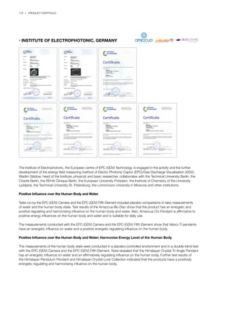 176 | PRODUCT PORTFOLIO
• INSTITUTE OF ELECTROPHOTONIC, GERMANY
The Institute of Electrophotonic, the European centre of EPC (GDV) Technology, is engaged in the activity and the further
development of the energy field measuring method of Electro Photonic Captor (EPC)/Gas Discharge Visualisation (GDV).
Wadim Säidow, head of the Institute, physicist and basic researcher, collaborates with the Technical University Berlin, the
Charité Berlin, the REHA Clinique Berlin, the European University Potsdam, the Institute of Chemistry of the University
Ljubljana, the Technical University St. Petersburg, the Lomonosov University in Moscow and other institutions.
Positive Influence over the Human Body and Water
Tests run by the EPC (GDV) Camera and the EPC (GDV) Fifth Element included placebo comparisons to take measurements
of water and the human body state. Test results of the Amezcua Bio Disc show that the product has an energetic and
positive regulating and harmonising influence on the human body and water. Also, Amezcua Chi Pendant is affirmative to
positive energy influences on the human body and water and is suitable for daily use.
The measurements conducted with the EPC (GDV) Camera and the EPC (GDV) Fifth Element show that Veloci-Ti pendants
have an energetic influence on water and a positive energetic regulating influence on the human body.
Positive Influence over the Human Body and Water; Harmonise Energy Level of the Human Body
The measurements of the human body state were conducted in a placebo-controlled environment and in a double-blind test
with the EPC (GDV) Camera and the EPC (GDV) Fifth Element. Tests revealed that the Himalayan Crystal Tri Angle Pendant
has an energetic influence on water and an affirmatively regulating influence on the human body. Further test results of
the Himalayan Pendulum Pendant and Himalayan Crystal Love Collection indicated that the products have a positively
energetic regulating and harmonising influence on the human body.
 