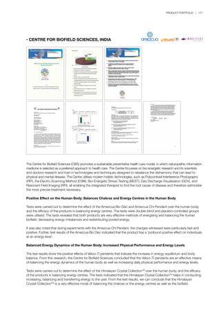 PRODUCT PORTFOLIO | 177
• CENTRE FOR BIOFIELD SCIENCES, INDIA
The Centre for Biofield Sciences (CBS) promotes a sustainable preventative health care model, in which naturopathic information
medicine is selected as a preferred approach to health care. The Centre focusses on bio-energetic research and its scientists
and doctors research and train in technologies and techniques designed to rebalance the disharmony that can lead to
physical and mental disease. The Centre utilises modern holistic technologies, such as Polycontrast Interference Photography
(PIP), the Electro-Scanning Method (ESM), Bio-Energetic Stress Testing (BEST), Gas Discharge Visualisation (GDV), and
Resonant Field Imaging (RFI); all enabling the integrated therapist to find the root cause of disease and therefore administer
the most precise treatment necessary.
Positive Effect on the Human Body; Balances Chakras and Energy Centres in the Human Body
Tests were carried out to determine the effect of the Amezcua Bio Disc and Amezcua Chi Pendant over the human body,
and the efficacy of the products in balancing energy centres. The tests were double-blind and placebo-controlled groups
were utilised. The tests revealed that both products are very effective methods of energising and balancing the human
biofield, decreasing energy imbalances and redistributing pooled energy.
It was also noted that during experiments with the Amezcua Chi Pendant, the changes witnessed were particularly fast and
positive. Further, test results of the Amezcua Bio Disc indicated that the product has a ‘profound positive effect on individuals
at an energy level’.
Balanced Energy Dynamics of the Human Body; Increased Physical Performance and Energy Levels
The test results show the positive effects of Veloci-Ti pendants that indicate the increase in energy equilibrium and body
balance. From this research, the Centre for Biofield Sciences concluded that the Veloci-Ti pendants are an effective means
of balancing the energy dynamics of the human body as well as increasing daily physical performance and energy levels.
Tests were carried out to determine the effect of the Himalayan Crystal CollectionTM
over the human body, and the efficacy
of the products in balancing energy centres. The tests indicated that the Himalayan Crystal CollectionTM
helps in conducting,
increasing, balancing and transferring energy to the user. From the test results, we can conclude that the Himalayan
Crystal CollectionTM
is a very effective mode of balancing the chakras or the energy centres as well as the biofield.
 