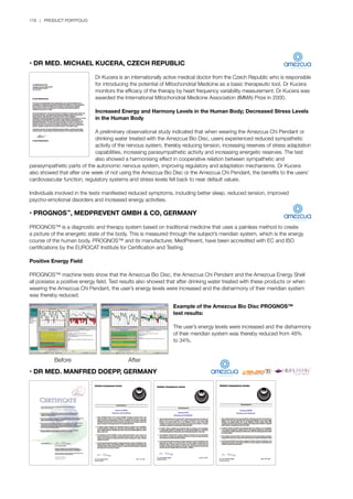 Before AfterBefore After
178 | PRODUCT PORTFOLIO
AfterBefore
• DR MED. MICHAEL KUCERA, CZECH REPUBLIC
	 Dr Kucera is an internationally active medical doctor from the Czech Republic who is responsible
	 for introducing the potential of Mitochondrial Medicine as a basic therapeutic tool. Dr Kucera 	
	 monitors the efficacy of the therapy by heart frequency variability measurement. Dr Kucera was
	 awarded the International Mitochondrial Medicine Association (IMMA) Prize in 2000.
	 Increased Energy and Harmony Levels in the Human Body; Decreased Stress Levels
	 in the Human Body
	 A preliminary observational study indicated that when wearing the Amezcua Chi Pendant or
	 drinking water treated with the Amezcua Bio Disc, users experienced reduced sympathetic 		
	 activity of the nervous system, thereby reducing tension, increasing reserves of stress adaptation
	 capabilities, increasing parasympathetic activity and increasing energetic reserves. The test
	 also showed a harmonising effect in cooperative relation between sympathetic and 	
parasympathetic parts of the autonomic nervous system, improving regulatory and adaptation mechanisms. Dr Kucera
also showed that after one week of not using the Amezcua Bio Disc or the Amezcua Chi Pendant, the benefits to the users’
cardiovascular function, regulatory systems and stress levels fell back to near default values.
Individuals involved in the tests manifested reduced symptoms, including better sleep, reduced tension, improved
psycho-emotional disorders and increased energy activities.
• PROGNOS™
, MEDPREVENT GMBH & CO, GERMANY
PROGNOS™ is a diagnostic and therapy system based on traditional medicine that uses a painless method to create
a picture of the energetic state of the body. This is measured through the subject’s meridian system, which is the energy
course of the human body. PROGNOS™ and its manufacturer, MedPrevent, have been accredited with EC and ISO
certifications by the EUROCAT Institute for Certification and Testing.
Positive Energy Field
PROGNOS™ machine tests show that the Amezcua Bio Disc, the Amezcua Chi Pendant and the Amezcua Energy Shell
all possess a positive energy field. Test results also showed that after drinking water treated with these products or when
wearing the Amezcua Chi Pendant, the user’s energy levels were increased and the disharmony of their meridian system
was thereby reduced.
Example of the Amezcua Bio Disc PROGNOS™
test results:
The user’s energy levels were increased and the disharmony
of their meridian system was thereby reduced from 48%
to 34%.
• DR MED. MANFRED DOEPP, GERMANY
 