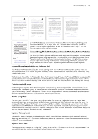 PRODUCT PORTFOLIO | 179
	 Dr med. Manfred Doepp is a member of the Board of the German Society for Energy and
	 Information Medicine e.V., Stuttgart. He is also a reviewer of the International Society on 		
	 Systemics, Cybernetics and Informatics, as well as the International Society of Computer, 		
	 Communication and Control Technologies.
	 Improved Energy Medical Criteria; Reduced Impact of Perturbing Technical Radiation
	
	 The Amezcua E-Guard has been scientifically tested using meridian diagnostics and segmentary
	 diagnostics to assess its bio-energetic, bio-informational, bio-functional and bio-colloidal effects.
	 A positive result was significantly and reproducibly demonstrated, noting that the Amezcua 		
	 E-Guard helps improve energy medical criteria such as energy, information, functional and
	 sol-gel state and reduces the impact of perturbing technical radiation on the organism.
	
Increased Energy Levels in Water and the Human Body
The effects of the Amezcua Bio Discs, the Amezcua Energy Shell, and the Amezcua DRINK on the quality of water and
the bioenergetic state of the human body were tested by Dr med. Manfred Doepp at the Holistic Center in Germany, using
meridian diagnostics.
The test results showed that the Amezcua Bio Discs, the Amezcua Energy Shell, and the Amezcua DRINK all have successful
operational areas in the energetic-informational treatment of liquids and water containing nutrients. Water treated with the
Amezcua Bio Discs, the Amezcua Energy Shell, and the Amezcua DRINK also has an increased level of energy and harmony.
Protection Against E-smog
Electrosmog is the negative effect of electromagnetic fields created by electronic equipment in our environment such as
mobile phones, computers, lighting, air conditioners and other electrical appliances. The meridian diagnostics test shows
that the Amezcua Chi Pendant, the Amezcua E-Guard and the Amezcua MOVE is able to neutralise the negative effects of
electrosmog, as well as improve and harmonise the energy levels of the user.
Positive Energy Field
The tests conducted by Dr Doepp show that the Amezcua Bio Disc, Amezcua Chi Pendant, Amezcua Energy Shell,
Amezcua E-Guard and Amezcua Lifestyle Set 2 all possess a positive energy field. Test results also reveal that when the
Amezcua Bio Disc, Amezcua Chi Pendant and Amezcua MOVE are held, the holder’s energy and harmony levels show a
significant increase. PROGNOS™ machine tests show that Veloci-Ti pendants are able to improve energy and harmony
while also balancing the bodily autonomous systems suffering from stress. The test results have shown that the energy and
harmony effects of Veloci-Ti pendants compile a ‘total balance’.
Improved Harmony Levels
The effects of Veloci-Ti pendants on the bioenergetic state of the human body were tested by the automatic electronic
diagnostic device Amsat-HC™. The results of these tests indicate an improvement in users’ harmony levels after wearing
a Veloci-Ti performance pendant.
Improved Stress Index
The measurements conducted by the KardiVar™ device show that Veloci-Ti pendants can improve the stress index of the
wearer’s body and also enable increased agility without creating any new stress.
 