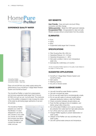 18 | PRODUCT PORTFOLIO
• HomePure Prefilter
• HomePure Prefilter – Duo Pack
• HomePure Prefilter – Triple Pack
Does rust and dirt from your water supply reduce the
performance of your HomePure 7-Stage Water Filtration
System and HomePure Eaze?
The HomePure Prefilter is made from polypropylene
and removes suspended solids larger than 5 microns
(5/1000 mm) such as rust, mud and sand. The small pore
size of the prefilter is designed to help increase the clarity
of the water by eliminating larger sediments of rust and
silt particles.
The HomePure Prefilter
prepares your water for
final filtration. It is also
designed for use at the
sink, shower or any outlet
you choose. Its modern
and compact size allows
for easy installation, just
connect the inlet and
outlet, and use.
KEY BENEFITS
User Friendly – Easy and quick one-touch fitting
connection and filter change.
Safety guarantee – Made from NSF-approved materials.
Encapsulated Filter – Encapsulated for clean and safe
filtration process without contamination from the outside.
ELIMINATES
•	 Rust.
•	 Sand.
•	 Mud.
•	 Suspended solids larger than 5 microns.
SPECIFICATIONS
•	 Filter Housing Size: 66 x 294 mm.
•	 Operating Pressure: 2.4 – 6.8 bar.
•	 Operating Temperature: 2 – 38o
C.
•	 Inlet water condition: Cold or room temperature
	 water only.
•	 Estimated life: 2,600 litres or 6 months*.
*The life of HomePure Prefilter depends on the quality of water. (Based on
the usage of 12 litres per day).
SUGGESTED APPLICATIONS
•	 HomePure 7-Stage Water Filtration System and 		
	 HomePure Eaze.
•	 Dish washer.
•	 Washing machine.
•	 Any sink or shower socket.
USAGE GUIDE
•	 Use with HomePure water filtration systems.
•	 Use with municipal tap water.
•	 Do not use with water that is microbiologically unsafe.
•	 Do not use with water of unknown quality without 		
	 adequate disinfection before or after the Prefilter.
•	 Check connection between all parts before use.
•	 Flush the filter cartridge at time of installation, and 		
	 before using it after a long time.
•	 Turn off the valve if Prefilter is not in use for a long time 		
	 (for protection from water leak from high water pressure).
•	 Turn off the valve if you see a water leak.
•	 Change Prefilter regularly to prevent deterioration of 		
	 water quality.
•	 Lifespan of the Prefilter can vary according to tap 		
	 water quality.
•	 Use with optimal water pressure and temperature.
EXPERIENCE QUALITY WATER
 