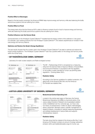 180 | PRODUCT PORTFOLIO
Positive Effect on Beverages
Based on the test results conducted, the Amezcua DRINK helps improve energy and harmony, while also balancing the bodily
autonomous systems that are suffering from stress.
Positive Effect on Food
The energy tests show that the Amezcua EAT is able to influence nutrients found in food to improve energy and harmony,
while also balancing the bodily autonomous systems that are suffering from stress.
Positive Influence over the Human Body
Conducted tests on the Himalayan Crystal CollectionTM
revealed that the energy content of the collection is ‘very good’.
For example, upon wearing products from the Himalayan Crystal CollectionTM
, the wearers experienced an increase in their
total energy and harmony balance.
Optimise and Restore the Body’s Energy Equilibrium
The test results showed that the crystals used in the Himalayan Crystal CollectionTM
are able to optimise and restore the
body’s energy equilibrium. The Himalayan Crystal CollectionTM
also has a positive effect on the energy and harmony levels
within the human body.
•	IAF RADIOÖKOLOGIE GMBH, GERMANY
	 Laboratory for radio nuclear analytics and Radio-ecological surveys
The IAF − Radioecology GmbH is recognised as a measuring
entity from the German State of Saxony’s Ministry of Social Affairs
and Consumer Protection in accordance with the regulation
on the quality of water intended for human use (drinking water
regulations − Drinking Water 2001).
Radiation Safety
According to the German guidelines for radiation protection, the
glass body of the Amezcua Bio Disc and the Amezcua
Chi Pendant are radiation-free.
• JUSTUS-LIEBIG UNIVERSITY OF GIESSEN, GERMANY
Biotechnical Central Operating Unit
Located in the central west region of Germany, the Central
Biotechnical Operating Unit (ZBB) is a technical centre of the
Justus-Liebig University of Giessen’s (JLU) specialised radiation
centre. Established over four centuries ago, JLU has a very
rich history of achievements. It offers its clients methodologies,
advice, equipment, laboratory space, scientific management of
research projects, consulting on special measuring requirements
and software development in various fields and supports
interdisciplinary research.
Radiation Safety
The tests show that the material of the Amezcua Bio Disc 2 and
Amezcua Chi Pendant contains an amount of energy radioactive
emission within permissible/allowable range for human use.
 