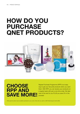 182 | PRODUCT PORTFOLIO
HOW DO YOU
PURCHASE
QNET PRODUCTS?
Repeat Purchase Programme (RPP) is an easy
way to get your favourite products when you want
them. With RPP, you can receive your products on
a regular basis with just a one-time order. We take
care of the rest for you PLUS you save 5% in the
process!
*Other payment options may be available specifically for your country. Check with your upline or QNET Global Support Centre (GSC).
CHOOSE
RPP AND
SAVE MORE!
 