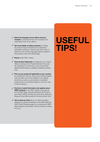 PRODUCT PORTFOLIO | 185
Select the language of your eStore and your
receipts by choosing from the menu located in the
upper-right corner of your eStore.
Get more details on eStore products by clicking
the product image in the eStore for its description,
information and photos. Click the drop-down menu to
select from our numerous language options, located on
the top-right corner of the eStore page.
Search by BV, RSP or Name.
Track product shipments and deliveries in your Virtual
Office by clicking on the ‘Product Shipment’ link under
‘My Transactions’ in the bottom of your Virtual Office
dashboard (this feature is available in selected countries
only).
Pick up your product (if applicable to your country)
by choosing the ‘Pick-Up’ option at the Checkout (please
note this option may not be available in your eStore),
which lets you pick up your products in a specified
location found on your eStore receipt so you don’t have
to wait for delivery!
Find lots of useful information and updates about
QNET products on the QNET website: www.qnet.net
and the QNET Blog: www.qnet.net/qbuzz. Be the first to
know about QNET’s exciting new products by visiting the
Blog and Virtual Office (under the ‘Announcements’ tab)!
Tell us what you think about your eStore shopping
experience by giving us feedback via the QNET Blog and
QNET Official Facebook page or by contacting the QNET
Global Support Centre (GSC). We look forward to hearing
from you!
USEFUL
TIPS!
 