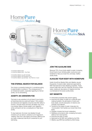 PRODUCT PORTFOLIO | 19
THE ETERNAL SEARCH FOR BALANCE
Your body is constantly looking for it, sometimes going
to great lengths to achieve it. The consequences of
an imbalanced system, especially regarding its internal
acidity, can be devastating.
ACIDITY: AN UNKNOWN FOE
The body is very sensitive to its pH level. If your body’s
pH level becomes too acidic (pH below 7.35), proteins
are denatured and digested, enzymes lose their ability to
function, osmosis stops and even cell death may occur.
Low energy, fatigue, excess weight, poor digestion,
aches and pains can be a consequence of high blood
acidity.
To stay balanced, the body must alkalise through
minerals such as calcium, potassium and magnesium,
‘stealing’ them from vital organs and bones. Making sure
you keep a balanced internal pH is essential for your
well-being.
JOIN THE ALKALINE SIDE
Because 70% of your body weight is water, increasing
the pH level of your drinking water could prove very
beneficial to help your body find, and keep, healthy
acidity levels.
ALKALISE YOUR BODY WITH HOMEPURE
Inside HomePure Alkaline Stick and Alkaline Jug are
thousands of ceramic balls, tested and approved by
NSF International for their alkalising properties. These
ceramic balls react with the molecular structure of fresh
water, creating an abundance of negative ions that
counterbalance the body’s acidity levels.
KEY BENEFITS
•	 Antioxidant properties help prevent ageing.
•	 Improves the quality of water at a molecular level, 		
	 making hydration, the elimination of toxins and
	 body waste, and the absorption of vitamins and 		
	 minerals more efficient.
•	 Transforms the shape of water molecules into 		
	 ‘microclusters’ that hydrate your body three times
	 faster.
•	 Supplies minerals that boost metabolism.
•	 Stabilises and protects cells, increasing the body’s 		
	 defence from bad bacteria.
•	 Improves the taste of water.
•	 Approved by the NSF and certified by the FDA.
•	 Alkaline Jug: BPA free (certified by SGS Korea).
•	 HomePure Alkaline Stick
•	 HomePure Alkaline Stick − Duo Pack
•	 HomePure Alkaline Jug with Cartridge
•	 HomePure Alkaline Jug Cartridge (3 pcs)
•	 HomePure Alkaline Jug Cartridge – Duo Pack (2 x 3 pcs)
 