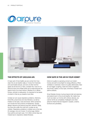 22 | PRODUCT PORTFOLIO
HOW SAFE IS THE AIR IN YOUR HOME?
Indoor air quality is a growing concern as modern
homes are built to be airtight for energy efficiency. When
ventilation is restricted, indoor air quality deteriorates. Bad
air can trigger coughing, nasal and chest congestion,
sore throat, watery or itchy eyes, shortness of breath and
asthma attacks.
Smart lifestyle choices must go beyond diet and exercise,
and extend even to the air we breathe. No matter how
much we clean our homes with ordinary devices, we
cannot rid the air completely of allergens and other
airborne irritants that are trapped in carpets, curtains,
furniture and upholstery.
THE EFFECTS OF UNCLEAN AIR.
A major part of how healthy we are comes from how
clean the air we breathe really is. Fumes from factories
and automobile exhaust, and tons of other harmful
gases are all around us. Now, consider this: most of our
airborne toxins are inhaled while we’re inside because we
spend most of our lives indoors. Whether it’s in offices,
homes, schools or restaurants, it’s important to be aware
of what’s in that air you breathe most often.
Unclean air can cause respiratory problems, infections,
bronchitis, pneumonia and viral infections, as well as
irritation to the eyes, nose and throat. Other symptoms
can include the reoccurrence of headaches, nausea,
allergic reactions and serious long-term ailments. Sadly,
the ones who suffer the most from unclean air are
children. Respiratory problems in children are on the rise.
On average, one out of every 10 school-age children
have asthma and each year, 10.5 million school days are
missed due to respiratory-related illnesses.
 