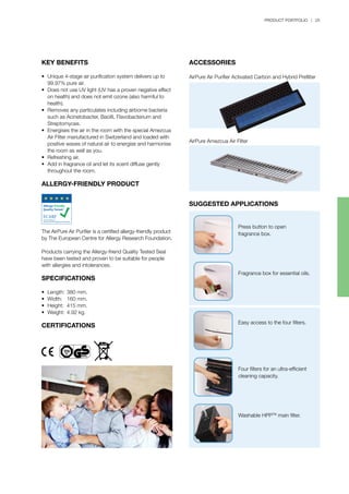 PRODUCT PORTFOLIO | 25
KEY BENEFITS
•	 Unique 4-stage air purification system delivers up to 		
	 99.97% pure air.
•	 Does not use UV light (UV has a proven negative effect 	
	 on health) and does not emit ozone (also harmful to 		
	 health).
•	 Removes any particulates including airborne bacteria 	
	 such as Acinetobacter, Bacilli, Flavobacterium and 		
	 Streptomyces.
•	 Energises the air in the room with the special Amezcua 	
	 Air Filter manufactured in Switzerland and loaded with 	
	 positive waves of natural air to energise and harmonise 	
	 the room as well as you.
•	 Refreshing air.
•	 Add in fragrance oil and let its scent diffuse gently 		
	 throughout the room.
ALLERGY-FRIENDLY PRODUCT
The AirPure Air Purifier is a certified allergy-friendly product
by The European Centre for Allergy Research Foundation.
Products carrying the Allergy-friend Quality Tested Seal
have been tested and proven to be suitable for people
with allergies and intolerances.
SPECIFICATIONS
•	 Length:	380 mm.
•	 Width:	 160 mm.
•	 Height:	 415 mm.
•	 Weight:	4.92 kg.
CERTIFICATIONS
ACCESSORIES
AirPure Air Purifier Activated Carbon and Hybrid Prefilter
SUGGESTED APPLICATIONS
AirPure Amezcua Air Filter
Press button to open
fragrance box.
Fragrance box for essential oils.
Easy access to the four filters.
Four filters for an ultra-efficient
cleaning capacity.
Washable HPPTM
main filter.
 