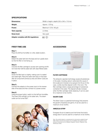 PRODUCT PORTFOLIO | 27
SPECIFICATIONS
FIRST-TIME USE
Step 1:
Place the AirPure Humidifier on a flat, stable location.
Step 2:
Detach the water tank from the base and turn upside down
so that the filter is now facing up.
Step 3:
Unscrew the filter cartridge to access tank opening and fill
not more than half the water tank with clean filtered water.
Step 4:
Screw the filter back on tightly, making sure it is sealed
and water-tight. Place the water tank back on the base
after all components (Amezcua strip and Silver Cube) are
in place.
Step 5:
Connect the adaptor to the power input on the reverse
side of the base and then connect to a power socket.
Step 6:
Using the power button, switch on the AirPure Humidifier.
The three LEDs will light up the water tank. The steam
outlet can be turned 360°.
Dimensions:	 (Width x height x depth) 233 x 246 x 119 mm	
Weight:	 Approx. 1.00 kg
Power:	 Maximum 12 W, 160 g/h
Tank capacity:	 2.2 litres
Noise level:	 Very quiet
Adapter complies with EU regulations:	
ACCESSORIES
FILTER CARTRIDGE
The ultrasonic vaporiser technology causes all substances
in the water, including calcium carbonate (the cause of
lime scale) and minerals to be sprayed into the air. In this
case, a white dust-like deposit is left in the room. The
filter cartridge retains a large percentage of substances
contained in the water. This deposit will also increase
when the filter cartridge needs replacing. It can be used
for a maximum of six months.
SILVER CUBE
The Silver Cube is a patented technology that prevents
the growth of bacteria and germs. It can be used for a
maximum of six months.
AMEZCUA STRIP
Energises the air to balance and harmonise the body’s
energy level. It can be used for a maximum of six months.
Note:	This portfolio features a comprehensive list of all products available through
QNET. Please note that some products are not available in all countries and are
exclusive to local plans such as Malaysia, Singapore, Vietnam, Philippines, India,
Rwanda and Turkey.
 