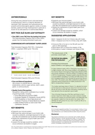 PRODUCT PORTFOLIO | 29
ANTIMICROBIALS
Among the many phenols found in olive leaf extract
is hydroxytyrosol, which is a catechol derivative of
oleuropein. Both oleuropein and hydroxytyrosol are
powerful antimicrobial agents against a variety of viruses,
bacteria, yeasts and fungi. Hydroxytyrosol in particular is
known for its wide spectrum of antimicrobial effects.
WHY PICK OLÉ OLIVE LEAF EXTRACT?
•	Over 500% more TAC than the leading fruit juices
	 The Total Antioxidant Capacity (TAC) of Olé is 500% 		
	 greater than the leading antioxidant super juice.
COMPARISONS WITH ANTIOXIDANT ‘SUPER JUICES’
Total Antioxidant Capacity (TAC) TAC = Hydrophylic
ORAC + Lipophylic ORAC (µmol TEL/Litre)
Noni Juice
17,998
Indonesia’s
Mangosteen Juice
56,994
Acal & Guarana Juice
59,994
Goji Juice
81,000
100,0000 200,000 300,000 400,000 500,000 600,000
507,184
Total Antioxidant Capacity-(TAC) µmol TE/Litre
“The natural power of Olé
promotes overall health…”
DR ZAITUN SULAIMAN,
PHD PSYCHOLOGY
Practising Psychotherapist
Board Certified in Anti-ageing (A4M)
Dr Zaitun Sulaiman holds a PhD in Theocentric Psychology from
La Salle University, USA. She is board certified in Anti-Ageing from
the American Board of Anti-Ageing & Regenerative Medicine (A4M)
and pursues certification in hormone therapy. Dr Sulaiman is also
a CEO for Complementary Therapies Academy (Asia) Sdn Bhd and
a course facilitator specialising in providing soft skills training in the
art of managing people for the corporate and government sectors
since 1994. The academy also offers professional qualifying and
upgrading training programmes for health practitioners in the
field of complementary medicines.
“Our bodies need large doses of Vitamin C to alleviate the body’s
normal response to stress and we need it from the food we eat.
We are very lucky to have Olé Olive Leaf Extract containing various
trace elements that are essential to good health!
“One of the best things about Olé Olive Leaf Extract is that it
comes in liquid form which helps your body to absorb minerals,
vitamins and nutrients into the blood stream more effectively than
any capsule or tablet form that are sold in the market. Olé is
definitely the right product for you. Even I myself use Olé as my
natural bodyguard!”
•	Pure and Natural Ingredients
	 Olé contains no artificial flavours, colourings, 		
	 preservatives, alcohol, sugar, lactose, starch, yeast, 		
	 gluten, or animal products.
	
•	Quality Control Recognition
	 Recognition, listing and/or certification by a number
	 of governing bodies, including:
		 o	 Good Manufacturing Practice (GMP)
		 o	 Australian Register of Therapeutic Goods (ARTG)
		 o	 WHO Guidelines on Good Agricultural and 		
			 Collection Practices of Herbal Medicines (GACP)
		 o	 Halal-Certified Facility by Gold Coast Halal 		
			 Certification Services
KEY BENEFITS
•	Supports your immune system.
•	Minimises free radical damage to your body’s cells 		
	 caused by pollutants, prolonged exposure to the sun,
	 poor diet, and substances such as alcohol and cigarettes.
•	Assists the maintenance of good health year-round 		
	 with daily doses.
•	Lessens the damage caused by oxidation, which 		
	 occurs whenever we breathe in oxygen.
KEY BENEFITS
•	Supports your immune system.
•	Minimises free radical damage to your body’s cells 		
	 caused by pollutants, prolonged exposure to the sun,
	 poor diet, and substances such as alcohol and cigarettes.
•	Assists the maintenance of good health year-round 		
	 with daily doses.
•	Lessens the damage caused by oxidation, which 		
	 occurs whenever we breathe in oxygen.
SUGGESTED APPLICATIONS
Adult: 1 teaspoon (5 ml) 2 to 3 times a day with meals.
Child: ½ teaspoon (2.5 ml) 2 to 3 times a day with meals.
•	Consume Olé on its own or mix Olé with your fruit 		
	 juice or other beverage.
•	Store below 30ºC to ensure the integrity of Olé.
•	Drink plenty of water in between your doses of Olé.
Warning
Do not exceed suggested quantities. If you are pregnant, nursing, or if you
have any chronic or recurring symptoms or illness, please consult a health
care professional or your medical practitioner before using this product.
Disclaimer
This product is intended for use in conjunction with a healthy diet and
sufficient exercise to maintain general good health. It is not intended for
use in the treatment, cure or prevention of any illness or disease. This
product is not meant to replace the advice of any physician, doctor or
medical practitioner. If you experience any discomfort from using this
product, immediately consult your doctor.
Note:	This portfolio features a comprehensive list of all products available through QNET. Please note that some products are not available in all countries and are exclusive to local plans
such as Malaysia, Singapore, Vietnam, Philippines, India, Rwanda and Turkey.
 