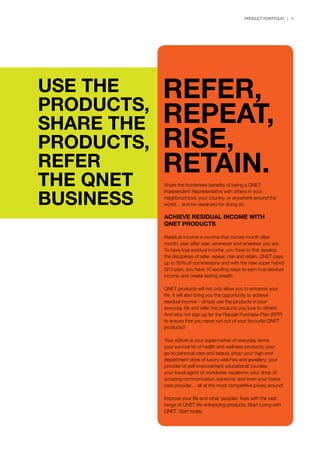 PRODUCT PORTFOLIO | 3
USE THE
PRODUCTS,
SHARE THE
PRODUCTS,
REFER
THE QNET
BUSINESS
Share the borderless benefits of being a QNET
Independent Representative with others in your
neighbourhood, your country, or anywhere around the
world… and be rewarded for doing so.
ACHIEVE RESIDUAL INCOME WITH
QNET PRODUCTS
Residual income is income that comes month after
month, year after year, whenever and wherever you are.
To have true residual income, you have to first develop
the disciplines of refer, repeat, rise and retain. QNET pays
up to 50% of commissions and with the new super hybrid
Q10 plan, you have 10 exciting ways to earn true residual
income and create lasting wealth.
QNET products will not only allow you to enhance your
life, it will also bring you the opportunity to achieve
residual income – simply use the products in your
everyday life and refer the products you love to others!
And why not sign up for the Repeat Purchase Plan (RPP)
to ensure that you never run out of your favourite QNET
products?
Your eStore is your supermarket of everyday items;
your survival kit of health and wellness products; your
go-to personal care and beauty shop; your high-end
department store of luxury watches and jewellery; your
provider of self-improvement educational courses;
your travel agent of worldwide vacations; your shop of
amazing communication solutions; and even your motor
care provider… all at the most competitive prices around!
Improve your life and other peoples’ lives with the vast
range of QNET life-enhancing products. Start Living with
QNET. Start today.
REFER,
REPEAT,
RISE,
RETAIN.
 