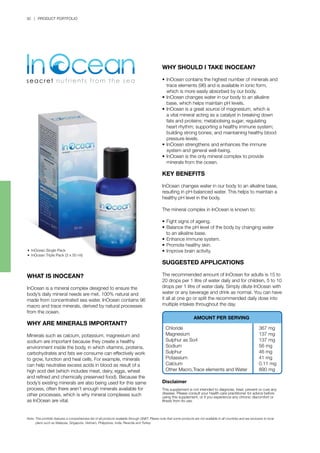 30 | PRODUCT PORTFOLIO
Note:	This portfolio features a comprehensive list of all products available through QNET. Please note that some products are not available in all countries and are exclusive to local 		
	 plans such as Malaysia, Singapore, Vietnam, Philippines, India, Rwanda and Turkey.
WHAT IS INOCEAN?
InOcean is a mineral complex designed to ensure the
body’s daily mineral needs are met. 100% natural and
made from concentrated sea water, InOcean contains 96
macro and trace minerals, derived by natural processes
from the ocean.
WHY ARE MINERALS IMPORTANT?
Minerals such as calcium, potassium, magnesium and
sodium are important because they create a healthy
environment inside the body, in which vitamins, proteins,
carbohydrates and fats we consume can effectively work
to grow, function and heal cells. For example, minerals
can help neutralise excess acids in blood as result of a
high acid diet (which includes meat, dairy, eggs, wheat
and refined and chemically preserved food). Because the
body’s existing minerals are also being used for this same
process, often there aren’t enough minerals available for
other processes, which is why mineral complexes such
as InOcean are vital.
WHY SHOULD I TAKE INOCEAN?
•	InOcean contains the highest number of minerals and 	
	 trace elements (96) and is available in ionic form, 		
	 which is more easily absorbed by our body.
•	InOcean changes water in our body to an alkaline 		
	 base, which helps maintain pH levels.
•	InOcean is a great source of magnesium, which is 		
	 a vital mineral acting as a catalyst in breaking down 		
	 fats and proteins; metabolising sugar; regulating 		
	 heart rhythm; supporting a healthy immune system; 		
	 building strong bones; and maintaining healthy blood 		
	 pressure levels.
•	InOcean strengthens and enhances the immune 		
	 system and general well-being.
•	InOcean is the only mineral complex to provide 		
	 minerals from the ocean.
KEY BENEFITS
InOcean changes water in our body to an alkaline base,
resulting in pH-balanced water. This helps to maintain a
healthy pH level in the body.
The mineral complex in InOcean is known to:
•	Fight signs of ageing.
•	Balance the pH level of the body by changing water
to an alkaline base.
•	Enhance immune system.
•	Promote healthy skin.
•	Improve brain activity.
SUGGESTED APPLICATIONS
The recommended amount of InOcean for adults is 15 to
20 drops per 1 litre of water daily and for children, 5 to 10
drops per 1 litre of water daily. Simply dilute InOcean with
water or any beverage and drink as normal. You can have
it all at one go or split the recommended daily dose into
multiple intakes throughout the day.
•	 InOcean Single Pack
•	 InOcean Triple Pack (3 x 50 ml)
Chloride
Magnesium
Sulphur as So4
Sodium
Sulphur
Potassium
Calcium
Other Macro,Trace elements and Water
AMOUNT PER SERVING
367 mg
137 mg
137 mg
56 mg
46 mg
41 mg
0.11 mg
890 mg
Disclaimer
This supplement is not intended to diagnose, treat, prevent or cure any
disease. Please consult your health care practitioner for advice before
using this supplement, or if you experience any chronic discomfort or
illness from its use.
 