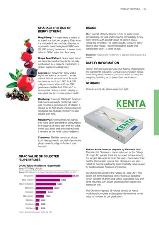 PRODUCT PORTFOLIO | 33
Natural Food Formula Inspired by Okinawa Diet
The island of Okinawa in Japan is known as the ‘Village
of Long Life’; people there are recorded to have among
the longest life expectancy in the world. Because of their
healthy lifestyle and special diet, Okinawans are also
noted for having significantly lower mortality rates caused
by cardiovascular diseases and cancer.
So what is the secret of the ‘Village of Long Life’? The
secret lies in the traditional diet of Okinawa islanders
which consists of green and yellow vegetables, soy and
other legumes, with sweet potato as their staple food
instead of rice.
The Okinawa-inspired, all-natural formula of Kenta
modulates hormones and supplies vital nutrients to the
body to increase its cell production.
CHARACTERISTICS OF
BERRY XTREME
Maqui Berry: This super berry is valued for
its superior antioxidant property. Delphinidin,
the antioxidant found in Maqui berries, is
reported to have the highest ORAC value
(28,200) among berries and is seven times
richer in ORAC value than Acai berry.
Grape Seed Extract: Grape seed extract
contains flavonoid antioxidants naturally
synthesised as a defence mechanism to
protect against invading fungi.
Acerola: An Amazonian berry and a
significant source of Vitamin C in the
natural form of ascorbic acid, Acerola
contains as much as 1,000 to 4,500
milligrammes of Vitamin C per 100
grammes of edible fruit. Vitamin C is
an essential dietary nutrient, playing an
important role in immune system health.
Blueberry: This cute little North American
fruit packs a powerful nutritional punch
and provides a good source of Vitamin K.
Valued for its high levels of antioxidants to
neutralise free radicals, the berry is also
loaded with fibre.
Raspberry: Known as nature’s candy,
they have been gathered for consumption
for thousands of years. With their rich colour,
sweet juicy taste and antioxidant power,
it remains as the most consumed berry.
Cranberry: The little berry is an all-star
food. Has a powerful cocktail of protective
phytonutrients to fight infections and
bacteria.
ORAC VALUE OF SELECTED
‘SUPERFRUITS’
USAGE
Mix 1 sachet of Berry Xtreme in 120 ml water (room
temperature), stir well and consume immediately. Enjoy
Berry Xtreme with low fat yogurt or blend it into a
refreshing smoothie. For better results, consume Berry
Xtreme after meals. Recommended for adults and
adolescents over 12 years of age.
Disclaimer: This product is not intended to diagnose, treat or prevent any
disease.
SAFETY INFORMATION
Refrain from consuming if you have history of allergies to
the ingredients indicated. Consult your physician before
consuming Berry Xtreme if you are or think you may be
pregnant, lactating or on prescribed medications.
STORAGE
Store in a cool, dry place away from light.
ORAC Value of selected ‘Superfruits’
(umol TE/100g of fruit)
Source: USDA Database for the Oxygen Radical Absorbance Capacity (ORAC), May 2010
* Source: Brunswick Laboratories, Norton, Ma, USA
Maqui berry
Black rasberry
Black chokeberry
Elderberry
Cranberry
Blackcurrant
Blueberry
Acai berry
Goji berry
 
