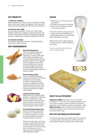 34 | PRODUCT PORTFOLIO
USAGE
1.	Mix Kenta in 120 ml water at room 	
	 temperature.
2.	Stir well and consume immediately.
3.	Drink one hour before every meal 		
	 on an empty stomach.
On the first month of usage, consume
1 sachet a day before breakfast and
1 sachet before dinner for 5 consecutive
days, followed by 2 rest days.
After the first month, regular usage is
1 sachet a day for 5 days, followed by
2 rest days.
* Not recommended for mixing with fruit juices,
milk, or any sweetened drinks.
WHAT IS GLUTATHIONE?
Glutathione (GSH), also known as the ‘the master
antioxidant’, is one of the most crucial antioxidants in the
body. GSH is actually a protein molecule composed of
three amino acids: cysteine, glutamine and glycine – called
GSH precursors. GSH is produced naturally within the
body and is present in each and every cell in the body;
yes, all 300 trillion cells!
WHY DO WE NEED GLUTATHIONE?
It is the only antioxidant that resides within the cell, giving
it a unique edge in protecting your health by naturally
combating the negative impacts of the outside world.
Fermented Soybeans
Natto is a traditional Japanese
food made from fermented
soybeans. It contains alpha GBC
which inhibits somastosin acid
and helps elevate growth hormone
secretion; Vitamin K2 for healthier
bones; polyglutamic acid which
improves absorption of calcium
to better manage osteoporosis;
and nattokinase enzyme which
improves cardiovascular health and
blood circulation.
Fermented Soy Paste
Miso is a traditional Japanese
seasoning produced by fermenting
soybeans into a thick paste.
It contains l-tryptophan which
converts to melatonin and helps
regulate sleep and improve one’s
mood, and hyaluronic acid which
improves skin health and keeps
cells hydrated.
Japanese Sweet Potato
Satsumaimo are Japanese sweet
potatoes, a staple food in Okinawa.
It is rich in GABA amino acids
which stimulate pituitary glands to
produce growth hormones, and
flavonoids which protect cells from
being damaged by free radicals.
Fermented Sweet Sticky Rice
Mochi is fermented sweet sticky
rice cake rich in Vitamins B and
C, calcium, phosphorus, and iron,
and is traditionally consumed to
increase energy and stamina.
Kenta is proudly vegan. Its formula
contains no animal derivatives and
no animal testing has been done
for this product. It is also all-natural,
with no artificial flavours and
colouring, and no preservatives or
GMO ingredients added.
KEY BENEFITS
1. Enhances wellness
Kenta improves your mood, memory, and helps you sleep
better. It also aids in weight management, helps lower your
blood sugar and blood pressure, and improves concentration.
2. Improves skin health
Are you ready for beautiful, smooth skin? Kenta helps
alleviate visible signs of ageing by reducing fine lines and
wrinkles. It improves skin firmness and effectively balances
skin tone. Furthermore, it supports healthier hair and nails.
3. Increases strength
Enjoy better vitality, better stamina, increased flexibility,
and quicker muscle recovery.
KEY INGREDIENTS
 