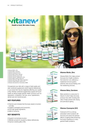 36 | PRODUCT PORTFOLIO
Complement your diet with a range of high quality and
safe nutritional supplements which balance deficiencies
in your body that may be negatively affecting your quality
of life. Vitanew nutritional supplements support all-round
health as well as target-specific health concerns such as
depression, cholesterol, hair loss, acne, hypertension,
dental care and menstrual pain.
KEY FEATURES
•	Vitamins and minerals that the body needs to function 	
	 normally.
•	Hygienic packaging and production.
•	Pure high-grade ingredients.
•	Safe to consume.
KEY BENEFITS
•	Support normal body function.
•	Alleviate symptoms caused by dietary deficiencies.
•	Improve overall quality of life.
Vitanew Biotin, Zinc
Vitanew Biotin Zinc helps protect
the body from health problems
that arise from zinc deficiency –
weakened immune system;
asthenia; late wound healing; and
hair weakening and loss.
Vitanew Beta, Carotene
Beta-carotene is a precursor to
Vitamin A which helps the body
produce new cells including skin
cells. It helps prevent skin drying
and premature ageing.
Vitanew Coenzyme Q10
Coenzyme Q10 is a strong
antioxidant which protects cell
structure and slows the adverse
effects of ageing while enhancing
the body’s resistance to many
general health problems.
• Vitanew Biotin, Zinc
• Vitanew Beta, Carotene
• Vitanew Conenzyme Q10
• Vitanew Multi Vitamin Mineral
• Vitanew Ginseng, Royal Jelly
• Vitanew Calcium, Magnesium, Zinc
• Vitanew Black Sesame Seed Oil
• Vitanew Artichoke, Milk Thistle, Dandelion
• Vitanew Gingko Biloba, Vitamin B12
• Vitanew Glucosamine, Chondroitin, MSM
Health is hard. We make it easy.
 