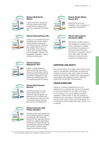 PRODUCT PORTFOLIO | 37
Vitanew Glucosamine,
Chondroitin, MSM
Glucosamine, known to assist in
the management of arthritis, is one
of the components of cartilage
and stimulates the generation of
connective tissue in the body.
Chondroitin is necessary for strong
joints, heart valves, the basal
membrane of veins and in the
production of cartilage tissue.
Vitanew Gingko Biloba,
Vitamin B12
Helps feed the brain and
strengthens memory retention. It
accelerates cell generation.
Vitanew Calcium,
Magnesium, Zinc
Calcium is indispensable for
proper functioning of the heart,
neural and muscle cells as well as
forming strong and healthy bones
and dentition. Magnesium plays
a role in activating enzymes and
turning blood glucose into energy.
Vitanew Multivitamin
Mineral
A good multivitamin supplement
can help enhance physical and
mental stamina to give you the
focus you need to get through the
day.
Vitanew Black Sesame
Seed Oil
The Chinese believe that black
sesame seeds delay or even
reverse the signs of ageing. The
seeds are rich in B vitamins and
iron, deficiencies of which can lead
to premature greying of the hair,
poor memory and hearing loss.
Vitanew Ginseng Royal Jelly
Ginseng is an antioxidant herb that
strengthens the immune system.
It has cholesterol lowering and
virility lifting properties. Royal jelly
also contains Vitamins A, C, D,
E, B complex, amino acids as
well as many important minerals
such as phosphor, selenium, zinc,
manganese, magnesium, various
hormones and enzymes.
Vitanew Artichoke, Milk
Thistle, Dandelion
Artichoke protects and supports the
normal function of the liver, kidneys
and intestines. Milk Thistle also
protects the liver, helps clear harmful
substances, supports regeneration
of cells, bile and breast milk and has
anti-depressive properties.Dandelion,
which is high in nutrients, gives
strength and refreshes our body.
EXPERTISE AND SAFETY
Our nutritional partner and supplier of the Vitanew range
draws on aromatherapy, phytotherapy and apitherapy
expertise to produce a high quality range of nutritional
supplements produced in hygienic and modern facilities
in accordance with regulations based on GMP, ISO
22000:2005 and ISO 9001:2008 standards.
USAGE GUIDELINES
Vitanew is a nutritional supplement and is not a
replacement for a balanced diet. Vitanew is not suitable
as the primary treatment for any illness or symptom.
Do not consume if you have an allergy to any listed
ingredients. Children under 12 years old, pregnant or
lactating women and people on prescription medication
should consult a doctor before consuming Vitanew. Do
not exceed the recommended daily intake. Vitanew is not
a medicine.
Note:	This portfolio features a comprehensive list of all products available through QNET. Please note that some products are not available in all countries and are exclusive to local 		
	 plans such as Malaysia, Singapore, Vietnam, Philippines, India, Rwanda and Turkey.
 