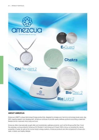 38 | PRODUCT PORTFOLIO
ABOUT AMEZCUA
Amezcua is QNET’s unique Harmonised Energy product line, designed to increase your harmony and energy levels every day.
With ongoing research and development, Amezcua continues to provide quality wellness products promoting a balanced
lifestyle and an improved mind, body and soul.
Amezcua offers internationally sought-after and revolutionary wellness products, such as the Amezcua Bio Disc 2 and
the everyday e-smog protector Amezcua Chi Pendant 2 and Amezcua E-Guard. With a focus on boosting the natural
properties of water as well as the human body’s energy systems, Amezcua products are vital companions to those who
seek a holistic and healthy lifestyle.
 