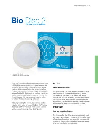 PRODUCT PORTFOLIO | 39
BETTER
Seven wave-form rings
The Amezcua Bio Disc 2 has a greatly enhanced energy
field, attributed to the seven wave-form rings on the
disc’s surface. The seven ribbed rings speed up the
biomolecular structure process of liquids poured over the
disc, improving the biocompatibility of water molecules
with your body. The liquids are energised faster and more
efficiently via the wave-form produced by the rings.
STRONGER
Heat and impact resistance
The Amezcua Bio Disc 2 has a higher resistance to heat
and impact, which allows it to retain all its properties even
after prolonged exposure to unfavourable environmental
conditions. The durability and usability have been greatly
enhanced from that of its predecessor.
• Amezcua Bio Disc 2
• Amezcua Bio Disc 2 Family Pack
When the Amezcua Bio Disc was introduced to the world
in 2006, it heralded a revolution in the way we were able
to redefine and harmonise the energy of water, greatly
maximising its positive effect on the human body. Over
the years that followed, numerous independent scientific
tests verified the Bio Disc’s ability to positively harmonise
energy, while millions of satisfied customers from all over
the world shared their own anecdotal evidence of the
benefits of this innovative energy enhancer.
Today, representing the next level of wellness and the
evolution of the world-renowned Bio Disc, the Amezcua
Bio Disc 2 redefines the way in which we can harness
and harmonise the energy of our drinking water.
 