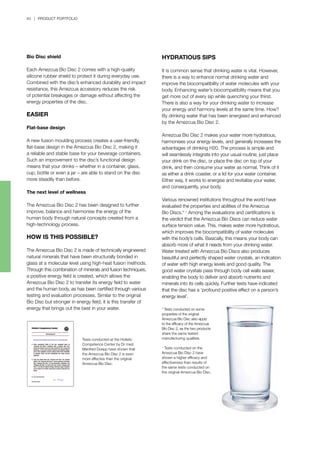 40 | PRODUCT PORTFOLIO
HYDRATIOUS SIPS
It is common sense that drinking water is vital. However,
there is a way to enhance normal drinking water and
improve the biocompatibility of water molecules with your
body. Enhancing water’s biocompatibility means that you
get more out of every sip while quenching your thirst.
There is also a way for your drinking water to increase
your energy and harmony levels at the same time. How?
By drinking water that has been energised and enhanced
by the Amezcua Bio Disc 2.
Amezcua Bio Disc 2 makes your water more hydratious,
harmonises your energy levels, and generally increases the
advantages of drinking H20. The process is simple and
will seamlessly integrate into your usual routine; just place
your drink on the disc, or place the disc on top of your
drink, and then consume your water as normal. Think of it
as either a drink coaster, or a lid for your water container.
Either way, it works to energise and revitalise your water,
and consequently, your body.
Various renowned institutions throughout the world have
evaluated the properties and abilities of the Amezcua
Bio Discs.* +
Among the evaluations and certifications is
the verdict that the Amezcua Bio Discs can reduce water
surface tension value. This, makes water more hydratious,
which improves the biocompatibility of water molecules
with the body’s cells. Basically, this means your body can
absorb more of what it needs from your drinking water.
Water treated with Amezcua Bio Discs also produces
beautiful and perfectly shaped water crystals, an indication
of water with high energy levels and good quality. The
good water crystals pass through body cell walls easier,
enabling the body to deliver and absorb nutrients and
minerals into its cells quickly. Further tests have indicated
that the disc has a ‘profound positive effect on a person’s
energy level’.
Tests conducted at the Holistic
Competence Center by Dr med.
Manfred Doepp have shown that
the Amezcua Bio Disc 2 is even
more effective than the original
Amezcua Bio Disc.
* Tests conducted on some
properties of the original
Amezcua Bio Disc also apply
to the efficacy of the Amezcua
Bio Disc 2, as the two products
share the same tested
manufacturing qualities.
+
Tests conducted on the
Amezcua Bio Disc 2 have
shown a higher efficacy and
effectiveness than results of
the same tests conducted on
the original Amezcua Bio Disc.
Bio Disc shield
Each Amezcua Bio Disc 2 comes with a high-quality
silicone rubber shield to protect it during everyday use.
Combined with the disc’s enhanced durability and impact
resistance, this Amezcua accessory reduces the risk
of potential breakages or damage without affecting the
energy properties of the disc.
EASIER
Flat-base design
A new fusion moulding process creates a user-friendly,
flat-base design in the Amezcua Bio Disc 2, making it
a reliable and stable base for your beverage containers.
Such an improvement to the disc’s functional design
means that your drinks – whether in a container, glass,
cup, bottle or even a jar – are able to stand on the disc
more steadily than before.
The next level of wellness
The Amezcua Bio Disc 2 has been designed to further
improve, balance and harmonise the energy of the
human body through natural concepts created from a
high-technology process.
HOW IS THIS POSSIBLE?
The Amezcua Bio Disc 2 is made of technically engineered
natural minerals that have been structurally bonded in
glass at a molecular level using high-heat fusion methods.
Through this combination of minerals and fusion techniques,
a positive energy field is created, which allows the
Amezcua Bio Disc 2 to transfer its energy field to water
and the human body, as has been certified through various
testing and evaluation processes. Similar to the original
Bio Disc but stronger in energy field, it is this transfer of
energy that brings out the best in your water.
 