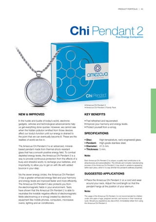 PRODUCT PORTFOLIO | 43
NEW & IMPROVED
In the hustle and bustle of today’s world, electronic
gadgets, vehicles and technological advancements help
us get everything done quicker. However, we cannot see
when the hidden pollution emitted from those devices
affect our body’s function until our energy is drained to
the point that we can eventually become ill. These are the
realities of world we live in.
The Amezcua Chi Pendant 2 is an advanced, mineral-
based pendant made from thermal-shock resistant
glass that has a smooth positive energy field. To combat
depleted energy levels, the Amezcua Chi Pendant 2 is a
way to provide continuous protection from the effects of a
busy and stressful world, to recharge your batteries, and
importantly, to allow you to get on with life with added
bounce in your step.
Via the seven energy circles, the Amezcua Chi Pendant
2 has a greater enhanced energy field and your harmony
and energy levels are improved faster and more efficiently.
The Amezcua Chi Pendant 2 also protects you from
the electromagnetic fields in your environment. Tests
have shown that the Amezcua Chi Pendant 2 is able to
neutralise the invisible negative effects of electromagnetic
fields (electrosmog or e-smog) created by electronic
equipment like mobile phones, computers, microwave
ovens, lighting and air conditioners.
KEY BENEFITS
•	Feel refreshed and rejuvenated.
•	Improve your harmony and energy levels.
•	Protect yourself from e-smog.
SPECIFICATIONS
•	Disc:	 High-temperature, nano-engineered glass.
•	Pendant: 	 High-grade stainless steel.
•	Diameter:	 41.5 mm.
•	Thickness:	5 mm.
Note:
Each Amezcua Chi Pendant 2 is unique; a quality that contributes to its
attractiveness and personalisation. The intricate and complex manufacturing
process of the Amezcua Chi Pendant 2 may result in variations appearing
within each piece, which in no way diminish the pendant’s wellness properties.
SUGGESTED APPLICATIONS
•	Place the Amezcua Chi Pendant 2 on a cord and wear 	
	 around your neck. Adjust the cord length so that the 		
	 pendant hangs at the position of your sternum.
Note:
The usage of the Amezcua Chi Pendant 2 is not recommended for children
under nine years of age, pregnant women, and women in their menstrual
cycle. Should you experience any discomfort, immediately refrain from using
the Amezcua Chi Pendant 2.
• Amezcua Chi Pendant 2
• Amezcua Chi Pendant 2 Family Pack
 