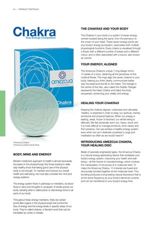 44 | PRODUCT PORTFOLIO
• Amezcua Chakra
• Amezcua Chakra Family Pack	
BODY, MIND AND ENERGY
Modern medicine’s approach to health is almost exclusively
focussed on the physical body. But those looking to really
stay healthy know that taking good care of the physical
body is not enough. To maintain and improve our overall
health and well-being, we must also consider the mind and
energy systems.
The energy system flows in pathways or meridians, as blood
flows in veins and thoughts in synapses. It travels across our
body, sending what is called prana or vital-energy force to all
parts of our body.
Throughout these energy meridians, there are certain
points (like organs in the physical body) that control the
flow of energy and the energy levels in specific areas of our
body. They’re called chakras, a Sanskrit word that can be
translated as vortex or wheels.
THE CHAKRAS AND YOUR BODY
The Chakras in your body is a system of seven energy
centres located along the spine, from the perineum to
the crown of your head. These seven energy points are
your body’s energy ecosystem, associated with multiple
physiological functions. Every chakra is visualised through
a flower with a different number of petals and a different
colour, and is often associated with a sound, also known
as mantra.
YOUR ENERGY, ALIGNED
The Amezcua Chakra’s unique 7-ring-design forms
12 petals of a lotus, detaining all the goodness of this
mystical flower. The rings align the seven chakras in your
body, helping you think clearly, communicate better,
stay focussed and live life to the fullest. The triangle in
the centre of the disc, also called the Golden Triangle,
represents the Heart Chakra and helps the body
recuperate, enhancing your vitality and energy.
HEALING YOUR CHAKRAS
Keeping the chakras aligned, unblocked and ultimately
‘healthy’ is essential in order to keep our spiritual, mental,
emotional and physical balance. When our energy is
leaking, weak, frozen or blocked, our whole being is
affected. We feel physically worn-out, heavy, stuck and
it is more difficult to manage emotions, think clearly and
find solutions. Can we achieve a healthy energy system
even when we can’t dedicate ourselves to yoga and
meditation as often as we would need it?
INTRODUCING AMEZCUA CHAKRA,
YOUR HEALING DISC
Made of specially engineered glass, the Amezcua Chakra
is a natural energy-generating device that revitalises your
body’s energy system, improving your health and well-
being – all this thanks to nanotechnology, which involves
the manipulation of structures at a molecular level. To
make the Amezcua Chakra, 13 minerals are fused and
structurally bonded together at the molecular level. This
bonding produces a long-lasting natural resonance that is
at the same frequency as your body’s electrical currents
and can be transferred to your body’s energy flow.
 