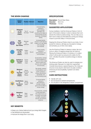 PRODUCT PORTFOLIO | 45
SPECIFICATIONS
Description:	 Round Clear Glass.
Diameter:	 69.5 mm.
Thickness:	 7.8 mm.
SUGGESTED APPLICATIONS
During meditation, hold the Amezcua Chakra in front of
each of the body’s chakras in order to cleanse them and
absorb the chakra’s positive energy. This can help you to
learn how to keep your life balanced, turning your energy
inward to promote vitality in mind and body.
Keeping the Amezcua Chakra close to your body, in your
pocket for instance, will keep you focussed on energy
and will allow you to think more clearly.
Use the Amezcua Chakra to cleanse a space, like your
home or office, of negative energy that can build up.
Placing the Amezcua Chakra in a window or in a place
where it will be seen by everyone who walks into the
room, will allow the power of positive energy to cleanse
the area.
The Amezcua Chakra can also be used to energise your
drinking water. Because it is made from augmented
minerals that produce a special frequency, the molecular
structure of any liquid is reformed to its peak condition,
enhancing its biocompatibility, hydration and detox
properties.
CARE INSTRUCTIONS
• Handle with care.
• Do not expose to extreme temperatures.
• Do not place in the refrigerator’s freezer compartment.
THE SEVEN CHAKRAS
KEY BENEFITS
•	Keeps your chakras balanced and your energy field charged.
•	Feel refreshed and rejuvenated.
•	Improves the energy flow in your body.
Sahasrara
or The
Crown
Chakra
Ajna
or The
Third
Eye Chakra
Vishuddha
or The
Throat
Chakra
Anahata or
The Heart
Chakra
Manipura
or
The Solar
Plexus
Chakra
Svadhisthana
or
The Sacral
Chakra
Muladhara
or
The Root
Chakra
Chakra
Name Position Element Objective
Top of
the head
Thought
Universal identity,
oriented to
self-knowledge,
spirituality, and
everything that relates to
consciousness as pure
awareness. Archetypal
identity.
Archetypal identity,
oriented to self-reflection.
It allows us to see clearly,
both physically
and intuitively.
Creative identity,
oriented to
self-expression and
communication.
Social identity, oriented
to self-acceptance. It
allows us to have a deep
sense of peace and
harmony with a healthy
mind and body.
Ego identity, oriented
to self-definition and
power. It brings us
energy, effectiveness,
spontaneity, and
non-dominating power.
Emotional identity,
oriented to
self-gratification.
It brings us fluidity,
grace and the ability to
accept change.
Physical identity, oriented
to self-preservation.
This chakra forms our
foundation and brings
us health, prosperity,
security, and dynamic
presence.
Light
Sound
Air
Fire
Water
Earth
Between
the
eyebrows
Below
the belly
button
Base
of the
spine
Above
the navel
(Solar
Plexus)
Hollow
of the
throat
Centre
of the
chest
 