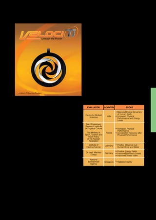 PRODUCT PORTFOLIO | 49
COSMOS
Laser-engraved grey and black PVD-plated titanium,
35 mm Ø
AN ENERGETIC SOLUTION
For an active sportsperson, the desire to succeed must
be matched by the ability to run the hard road, the energy
to put in the long hours of training and the perseverance
to endure the strenuous demands of the sport.
In addition to the physical requirements of being an
athlete, the considerations of well-being and proper diet
are also high on the list of priorities. It’s all about striking a
balance and having energy.
With this philosophy, Veloci-Ti has been created with the
active sportsperson in mind.
THE SECRET BEHIND VELOCI-TI
Manufactured in Germany and energised in Austria,
Veloci-Ti Cosmos is the energised titanium performance
pendant that is designed for high-level athletes and active
sportspeople to assist performance energy and help
achieve a natural best in any sport.
The Veloci-Ti Cosmos pendant is energised through
Informational Energy Imprinting (IEI) Technology, a cutting-edge
technology that utilises the concept of energy waves and
information frequency modulation by taking versatile,
strong, lightweight titanium and imprinting it with
positive energy before adding performance information
through frequency modulation. The result is balanced
and amplified energy levels and increased physical
performance, endurance and agility. These positive
effects help improve various functions of the body to be
better equipped to handle the stresses of sports.
The scientist behind IEI Technology is Dr med. Manfred
Doepp who is a founding member of the Board of the
German Society for Energy and Information Medicine e.V.,
Stuttgart and a specialist in Nuclear Medicine and Energy
Medicine as well as General Medicine. A well-published
scientist and researcher, his fields of special interest
include frequency distribution analysis; meridian diagnostics;
segmentary diagnostics; Heart-Rate-Variability (HRV);
vegetative regulation diagnostics; and system sciences.
KEY BENEFITS
Veloci-Ti may assist to enhance, balance and increase your:
•	Energy levels.
•	Physical performance.
•	Endurance.
•	Resistance.
•	Agility.
SUGGESTED APPLICATIONS
Veloci-Ti pendant can be worn inside or outside of your
clothes during any activity. It is best not to wear Veloci-Ti
while sleeping because the energy frequency may interfere
with your natural sleeping pattern and the relaxed state
your body needs to be in to achieve deep sleep.
PRODUCT EVALUATIONS &
CERTIFICATIONS*
• Veloci-Ti Cosmos Pendant
Saint Petersburg
Research Institute
of Physical Culture
The Ministry of
Sport, Tourism and
Youth Policy
of the Russian
Federation
•	Increased Physical 	
	 Performance
•	Accelerated Recovery after 	
	 Physical Performance
•	Balanced Energy Dynamics
	 of Human Body
•	Increased Physical 	
	 Performance and Energy 	
	 Levels
Russia
India
GermanyInstitute of
Electrophotonic
Centre for Biofield
Sciences
•	Positive Influence over 	
	 Human Body and Water
Dr med. Manfred
Doepp
National
Environment
Agency
Germany
Singapore
•	Positive Energy Fields
•	Improved Harmony Levels
•	Improved Stress Index
•	Radiation Safety
EVALUATOR COUNTRY SCOPE
Disclaimer
Veloci-Ti pendant should not be considered as an alternative to professional
medical devices or intended as a substitute for professional medical opinion
and/or a cure or substitute for any medical treatment of any nature whatsoever.
The buyer and/or user are advised to seek their own professional medical
advice in the event they have any doubts in connection with the use of this
product prior to its use. Should the buyer and/or user experience any
contraindication of any nature whatsoever of feel that they may, the buyer
and/or user should immediately consult their medical practitioner or physician
and seek professional medical advice. It is the responsibility of the buyer and/or
user to ensure that this product’s use is appropriate for any particular application.
* Refer to page 174 for detailed Product Evaluations & Certifications.
Note:	This portfolio features a comprehensive list of all products available through QNET.
	 Please note that some products are not available in all countries and are exclusive 	
	 to local plans such as Malaysia, Singapore, Vietnam, Philippines, India, Rwanda 	
	 and Turkey.
 