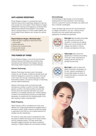 PRODUCT PORTFOLIO | 55
ANTI-AGEING REDEFINED
Physio Radiance Visage+ is a revolutionary facial
treatment device that is specifically designed to help you
look younger and more radiant. Physio Radiance Visage+
redefines the meaning of anti-ageing by combining three
leading facial treatment technologies in one portable
device. Using the device 2-3 times a week together with
the complete Physio Radiance set, will give you optimal
results.
Physio Radiance Visage+ effectively helps:
•	Delay the signs of ageing by reducing fine lines
	 and wrinkles.
•	Lighten age spots.
•	Enhance skin hydration levels.
•	Improve skin texture.
•	Tone facial muscles.
THE POWER OF THREE
Physio Radiance Visage+ is one of the very first facial
treatment devices that utilises and combines three
revolutionary skin treatment technologies; Galvanic
Technology, Radio Frequency and Chromotherapy.
Galvanic Technology
Galvanic Technology has been used in the beauty
industry for over 50 years. It offers the ultimate facial care
treatment designed to improve the condition of the skin
in two ways: first, through a cleansing process called
facial desincrustation, and second, through a moisturising
process called iontophoresis.
Galvanic Technology works by introducing small,
harmless and constant currents to the skin. Negative
galvanic currents in the desincrustation process help
remove toxins and impurities held within your pores
resulting in a completely cleansed skin. Positive galvanic
currents in the iontophoresis process encourage better
penetration of nutrients into the underlying layers of the
skin resulting in better moisturised skin.
Radio Frequency
Radio Frequency (RF) is considered one of the most
effective non-surgical facial treatments available today in
the beauty industry. Radio Frequency facelift technology
is approved by the FDA as a non-surgical treatment for
wrinkles and skin imperfection.
RF works by using radio waves to penetrate the outer
skin layers to deliver heat energy into the facial muscles
and the underlying tissues. The radio waves help
stimulate collagen production and tissue contraction
resulting in a tighter, brighter skin and reduced wrinkles.
Chromotherapy
Chromotherapy or light therapy is one of the latest
developments for facial treatments. Chromotherapy
works by using three coloured LED lights; red, yellow and
blue, at specific wavelengths.
These LED lights help promote the natural production
of collagen and elastin in your skin, making it firmer,
smoother and more radiant while reducing the
appearance of wrinkles and blemishes.
Red Light helps stimulate and activate
skin cells and promotes blood
circulation. It enhances anti-ageing
effects such as the renewal of cells,
collagen and elastin to improve
firmness and elasticity of the skin.
Yellow light helps reduce the
appearance of redness and swelling
of the skin. It also rejuvenates by
assisting with the reduction of
wrinkles and fine lines.
Blue Light is used to reduce the
effects of bacteria manifestation on
the skin. Specific wavelengths of
the blue light targets the strain of
bacteria that plays an important role
in causing acne.
 