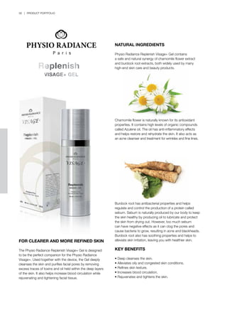 56 | PRODUCT PORTFOLIO
FOR CLEARER AND MORE REFINED SKIN
The Physio Radiance Replenish Visage+ Gel is designed
to be the perfect companion for the Physio Radiance
Visage+. Used together with the device, the Gel deeply
cleanses the skin and purifies facial pores by removing
excess traces of toxins and oil held within the deep layers
of the skin. It also helps increase blood circulation while
rejuvenating and tightening facial tissue.
NATURAL INGREDIENTS
Physio Radiance Replenish Visage+ Gel contains
a safe and natural synergy of chamomile flower extract
and burdock root extracts, both widely used by many
high-end skin care and beauty products.
Chamomile flower is naturally known for its antioxidant
properties. It contains high levels of organic compounds
called Azulene oil. The oil has anti-inflammatory effects
and helps restore and rehydrate the skin. It also acts as
an acne cleanser and treatment for wrinkles and fine lines.
Burdock root has antibacterial properties and helps
regulate and control the production of a protein called
sebum. Sebum is naturally produced by our body to keep
the skin healthy by producing oil to lubricate and protect
the skin from drying out. However, too much sebum
can have negative effects as it can clog the pores and
cause bacteria to grow, resulting in acne and blackheads.
Burdock root also has soothing properties and helps to
alleviate skin irritation, leaving you with healthier skin.
KEY BENEFITS
•	Deep cleanses the skin.
•	Alleviates oily and congested skin conditions.
•	Refines skin texture.
•	Increases blood circulation.
•	Rejuvenates and tightens the skin.
 