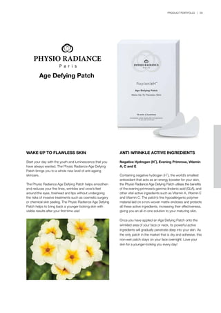 PRODUCT PORTFOLIO | 59
Age Defying Patch
WAKE UP TO FLAWLESS SKIN
Start your day with the youth and luminescence that you
have always wanted. The Physio Radiance Age Defying
Patch brings you to a whole new level of anti-ageing
skincare.
The Physio Radiance Age Defying Patch helps smoothen
and reduces your fine lines, wrinkles and crow’s feet
around the eyes, forehead and lips without undergoing
the risks of invasive treatments such as cosmetic surgery
or chemical skin peeling. The Physio Radiance Age Defying
Patch helps to bring back a younger looking skin with
visible results after your first time use!
ANTI-WRINKLE ACTIVE INGREDIENTS
Negative Hydrogen (H-), Evening Primrose, Vitamin
A, C and E
Containing negative hydrogen (H-), the world’s smallest
antioxidant that acts as an energy booster for your skin,
the Physio Radiance Age Defying Patch utilises the benefits
of the evening primrose’s gamma-linolenic acid (GLA), and
other vital active ingredients such as Vitamin A, Vitamin E
and Vitamin C. The patch’s fine hypoallergenic polymer
material laid on a non-woven matrix encloses and protects
all these active ingredients, increasing their effectiveness,
giving you an all-in-one solution to your maturing skin.
Once you have applied an Age Defying Patch onto the
wrinkled area of your face or neck, its powerful active
ingredients will gradually penetrate deep into your skin. As
the only patch in the market that is dry and adhesive, this
non-wet patch stays on your face overnight. Love your
skin for a younger-looking you every day!
 