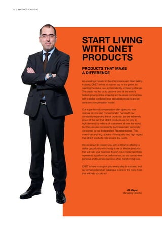 6 | PRODUCT PORTFOLIO
As a leading innovator in the eCommerce and direct selling
industry, QNET strives to stay on top of the game, by
rejecting the status quo and constantly embracing change.
This credo has led us to become one of the world’s
fastest-growing online shopping and business communities
with a stellar combination of exclusive products and an
attractive compensation model.
Our super hybrid compensation plan gives you true
residual income and comes hand in hand with our
constantly expanding line of products. We are extremely
proud of the fact that QNET products are not only in
high demand by millions of customers all over the world,
but they are also consistently purchased and personally
consumed by our Independent Representatives. This,
more than anything, speaks of the quality and high regard
that QNET products hold around the world.
We are proud to present you with a dynamic offering: a
stellar opportunity with the right mix of lifestyle products
that will help your business flourish. Our product portfolio
represents a platform for performance, so you can achieve
personal and business success while transforming lives.
QNET is here to support your every step to success, and
our enhanced product catalogue is one of the many tools
that will help you do so!
START LIVING
WITH QNET
PRODUCTS
PRODUCTS THAT MAKE
A DIFFERENCE
JR Mayer
Managing Director
 