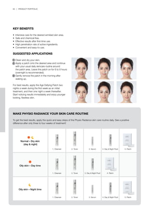 60 | PRODUCT PORTFOLIO
KEY BENEFITS
•	 Intensive care for the desired wrinkled skin area.
•	 Safe and chemical-free.
•	 Effective results after first-time use.
•	 High penetration rate of active ingredients.
•	 Convenient and easy-to-use.
SUGGESTED APPLICATIONS
1	 Clean and dry your skin.
2	 Apply a patch onto the desired area and continue
	 with your usual daily skincare routine around
	 the patch area. Leave the patch on for 6 to 8 hours
	 (overnight is recommended).
3	 Gently remove the patch in the morning after
	 waking up.
For best results, apply the Age Defying Patch two
nights a week during the first week as an initial
treatment, and then one night a week thereafter.
Start noticing results immediately and enjoy younger
looking, flawless skin.
MAKE PHYSIO RADIANCE YOUR SKIN CARE ROUTINE
To get the best results, apply the quick and easy steps of the Physio Radiance skin care routine daily. See a positive
difference after only three to four weeks of treatment!
1. Cleanser
Normal – Dry skin
(day & night)
Oily skin – Day time
Oily skin – Night time
1. Cleanser
1. Cleanser
2. Toner
2. Toner
2. Toner
5. Patch
5. Patch
4. Patch
3. Serum
3. Serum
4. Day & Night Fluid
3. Day & Night Fluid
4. Day & Night Fluid
 