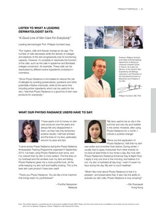 PRODUCT PORTFOLIO | 61
LISTEN TO WHAT A LEADING
DERMATOLOGIST SAYS:
“A Good Line of Skin Care For Everybody”
Leading dermatologist Prof. Philippe Humbert says,
“Our organs, cells and tissues change as we age. The
number of cells decreases while the density of collagen
and elasticity of the skin progressively lose its functioning
capacity. However, it’s possible to reactivate the function
of the cells, such as the cells in epidermis and fibroblast
collagen production, for example. These cells can be
reactivated by different active ingredients contained in
cosmetics.
“Since Physio Radiance is formulated to reduce the risk
of allergies by avoiding preservatives, parabens and other
potentially irritative chemicals, while at the same time
including active ingredients which can be useful for the
skin, I feel that Physio Radiance is a good line of skin care
products for everybody.”
Professor Philippe Humbert
is the Head of the Dermatology
Department at Besançon
University Hospital Centre,
in France. He is also the
Director of the Centre’s Skin
Engineering and Biology
Laboratory; and President of
the International Society for
Biophysics and Imaging of
the Skin.
Philippe Humbert, MD, PhD
WHAT OUR PHYSIO RADIANCE USERS HAVE TO SAY:
	 “I have spent a lot of money on skin
	 care products over the years and 		
	 always felt very disappointed in
	 them, as they had only temporary 	
	 positive results. I still had wrinkles 	
	 and fine lines on my face, particularly
	 around my eyes and lips.
“I came across Physio Radiance during the Physio Radiance
Ambassador Training Programme organised in September
2010. I’ve been using Physio Radiance ever since, and
I’ve noticed that my skin is more radiant. The fine lines on
my forehead and the wrinkles over my face are fading.
Physio Radiance gives me a more youthful look, all the
while keeping my skin soft and healthy looking. This is the
best skin care product I have ever used!
“Thank you Physio Radiance. You are like a time machine
that brings back my youthfulness!”
− Punitha Narayanan
Malaysia
	 “My face used to be so oily in the 		
	 summer and very dry and reddish
	 in the winter. However, after using
	 Physio Radiance for a month, I 		
	 noticed a positive change!
	 “Since my first application of 	
	 Physio Radiance, I felt that my skin
was softer and smoother than before. During winter, I
usually had to apply moisturiser from other brands on
my face at least three to four times a day. But now with
Physio Radiance’s Radiance Enhancer Day & Night Fluid,
I apply it only one time in the morning, and believe it or
not, my skin is hydrated all day long – even if I wash my
face during the day. My skin is much healthier!
“What I like most about Physio Radiance is that it is
paraben- and preservative-free. It also has the ability to
activate our skin cells. Physio Radiance is truly amazing!”
− Elis Rusnawati
Hong Kong
Note:	This portfolio features a comprehensive list of all products available through QNET. Please note that some products are not available in all countries and are exclusive to local 		
	 plans such as Malaysia, Singapore, Vietnam, Philippines, India, Rwanda and Turkey.
 