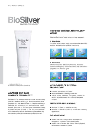 62 | PRODUCT PORTFOLIO
HOW DOES SILVERSOL TECHNOLOGY®
WORK?
SilverSol Technology®
uses a two-pronged approach:
1. Silver Oxide
The silver oxide coating has antibacterial properties which
assist in neutralising bacterial cell membrane.
2. Resonance
SilverSol resonates at 890-910 terahertz, the same
antimicrobial frequency used in laboratories with antibacterial
properties via ultraviolet lights.
KEY BENEFITS OF SILVERSOL
TECHNOLOGY®
•	 Contains antibacterial properties.
•	 Promotes effective cleansing of the skin.
•	 The gel is clear, odourless, non-greasy, contains no 		
	 alcohol or preservatives, and does not dehydrate
	 the skin.
SUGGESTED APPLICATIONS
•	 BioSilver 22 Gel is for external use only.
•	 BioSilver 22 Gel can be used for sanitary and cleansing 	
	 applications.
DID YOU KNOW?
•	 Silver is used on cutting boards, table tops and 		
	 refrigerators to prevent food contamination.
•	 Silver is used in athletic and military clothing against 		
	 bacteria that cause body odour.
ADVANCED SKIN CARE
SILVERSOL TECHNOLOGY®
BioSilver 22 Gel utilises scientifically proven and exclusively
patented SilverSol Technology®
, which has antibacterial
properties. Not only does BioSilver 22 Gel provide thorough
cleansing and sanitising of your hands and body, it also
ensures good care for your skin given the realities of living
a modern life. With BioSilver 22 Gel, you can adequately
and conveniently cleanse yourself and go about the day
without being afraid to interact with your environment.
•	 BioSilver 22 Gel (100 ml)
•	 BioSilver 22 Gel Triple Pack (3 x 100 ml)
 