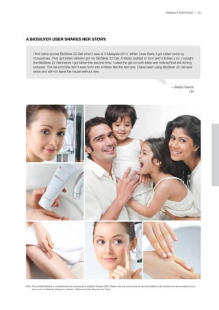 PRODUCT PORTFOLIO | 63
– Gladys Garcia
UK
A BIOSILVER USER SHARES HER STORY:
Note:	This portfolio features a comprehensive list of all products available through QNET. Please note that some products are not available in all countries and are exclusive to local 		
	 plans such as Malaysia, Singapore, Vietnam, Philippines, India, Rwanda and Turkey.
I first came across BioSilver 22 Gel when I was at V-Malaysia 2013. When I was there, I got bitten twice by
mosquitoes. I first got bitten before I got my BioSilver 22 Gel. A blister started to form and it itched a lot. I bought
the BioSilver 22 Gel before I got bitten the second time. I used the gel on both bites and noticed that the itching
stopped. The second bite didn’t even form into a blister like the first one. I have been using BioSilver 22 Gel ever
since and will not leave the house without one.
 